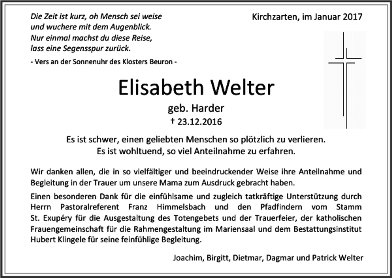 <p>Die Zeit ist kurz, oh Mensch sei weise<br />und wuchere mit dem Augenblick.<br />Nur einmal machst du diese Reise,<br />lass eine Segensspur zurück.</p><p>Kirchzarten, im Januar 2017</p><p>- Vers an der Sonnenuhr des Klosters Beuron -</p><p>Elisabeth Welter<br />geb. Harder<br />† 23.12.2016<br />Es ist schwer, einen geliebten Menschen so plötzlich zu verlieren.<br />Es ist wohltuend, so viel Anteilnahme zu erfahren.<br />Wir danken allen, die in so vielfältiger und beeindruckender Weise ihre Anteilnahme und<br />Begleitung in der Trauer um unsere Mama zum Ausdruck gebracht haben.<br />Einen besonderen Dank für die einfühlsame und zugleich tatkräftige Unterstützung durch<br />Herrn Pastoralreferent Franz Himmelsbach und den Pfadfindern vom Stamm<br />St. Exupéry für die Ausgestaltung des Totengebets und der Trauerfeier, der katholischen<br />Frauengemeinschaft für die Rahmengestaltung im Mariensaal und dem Bestattungsinstitut<br />Hubert Klingele für seine feinfühlige Begleitung.<br />Joachim, Birgitt, Dietmar, Dagmar und Patrick Welter</p>