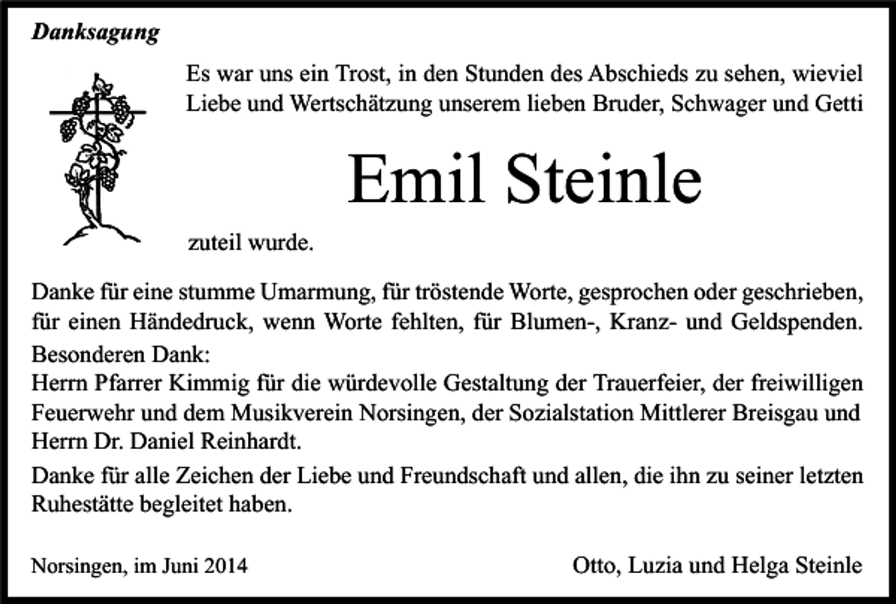 <p>Danksagung<br />Es war uns ein Trost, in den Stunden des Abschieds zu sehen, wieviel<br />Liebe und Wertschätzung unserem lieben Bruder, Schwager und Getti</p><p>Emil Steinle<br />zuteil wurde.<br />Danke für eine stumme Umarmung, für tröstende Worte, gesprochen oder geschrieben,<br />für einen Händedruck, wenn Worte fehlten, für Blumen-, Kranz- und Geldspenden.<br />Besonderen Dank:<br />Herrn Pfarrer Kimmig für die würdevolle Gestaltung der Trauerfeier, der freiwilligen<br />Feuerwehr und dem Musikverein Norsingen, der Sozialstation Mittlerer Breisgau und<br />Herrn Dr. Daniel Reinhardt.<br />Danke für alle Zeichen der Liebe und Freundschaft und allen, die ihn zu seiner letzten<br />Ruhestätte begleitet haben.<br />Norsingen, im Juni 2014</p><p>Otto, Luzia und Helga Steinle</p>