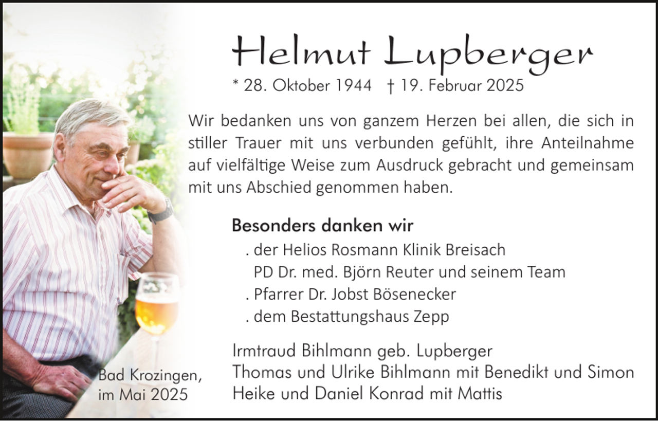 <p>Helmut Lupberger<br />* 28. Oktober 1944 † 19. Februar 2025</p>
<p>Wir bedanken uns von ganzem Herzen bei allen, die sich in<br />stiller Trauer mit uns verbunden gefühlt, ihre Anteilnahme<br />auf vielfältige Weise zum Ausdruck gebracht und gemeinsam<br />mit uns Abschied genommen haben.<br />Besonders danken wir<br />. der Helios Rosmann Klinik Breisach<br />PD Dr. med. Björn Reuter und seinem Team<br />. Pfarrer Dr. Jobst Bösenecker<br />. dem Bestattungshaus Zepp<br />Bad Krozingen,<br />im Mai 2025</p>
<p>Irmtraud Bihlmann geb. Lupberger<br />Thomas und Ulrike Bihlmann mit Benedikt und Simon<br />Heike und Daniel Konrad mit Mattis</p>