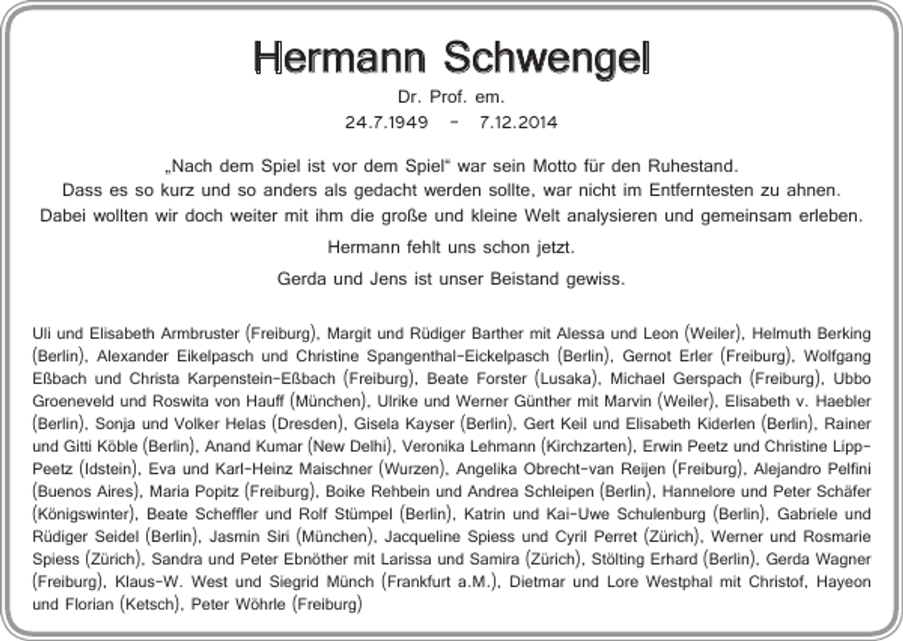 <p>Hermann Schwengel<br />Dr. Prof. em.<br />24.7.1949 – 7.12.2014</p><p>„Nach dem Spiel ist vor dem Spiel“ war sein Motto für den Ruhestand.<br />Dass es so kurz und so anders als gedacht werden sollte, war nicht im Entferntesten zu ahnen.<br />Dabei wollten wir doch weiter mit ihm die große und kleine Welt analysieren und gemeinsam erleben.<br />Hermann fehlt uns schon jetzt.<br />Gerda und Jens ist unser Beistand gewiss.<br />Uli und Elisabeth Armbruster (Freiburg), Margit und Rüdiger Barther mit Alessa und Leon (Weiler), Helmuth Berking<br />(Berlin), Alexander Eikelpasch und Christine Spangenthal-Eickelpasch (Berlin), Gernot Erler (Freiburg), Wolfgang<br />Eßbach und Christa Karpenstein-Eßbach (Freiburg), Beate Forster (Lusaka), Michael Gerspach (Freiburg), Ubbo<br />Groeneveld und Roswita von Hauff (München), Ulrike und Werner Günther mit Marvin (Weiler), Elisabeth v. Haebler<br />(Berlin), Sonja und Volker Helas (Dresden), Gisela Kayser (Berlin), Gert Keil und Elisabeth Kiderlen (Berlin), Rainer<br />und Gitti Köble (Berlin), Anand Kumar (New Delhi), Veronika Lehmann (Kirchzarten), Erwin Peetz und Christine LippPeetz (Idstein), Eva und Karl-Heinz Maischner (Wurzen), Angelika Obrecht-van Reijen (Freiburg), Alejandro Pelfini<br />(Buenos Aires), Maria Popitz (Freiburg), Boike Rehbein und Andrea Schleipen (Berlin), Hannelore und Peter Schäfer<br />(Königswinter), Beate Scheffler und Rolf Stümpel (Berlin), Katrin und Kai-Uwe Schulenburg (Berlin), Gabriele und<br />Rüdiger Seidel (Berlin), Jasmin Siri (München), Jacqueline Spiess und Cyril Perret (Zürich), Werner und Rosmarie<br />Spiess (Zürich), Sandra und Peter Ebnöther mit Larissa und Samira (Zürich), Stölting Erhard (Berlin), Gerda Wagner<br />(Freiburg), Klaus-W. West und Siegrid Münch (Frankfurt a.M.), Dietmar und Lore Westphal mit Christof, Hayeon<br />und Florian (Ketsch), Peter Wöhrle (Freiburg)</p>