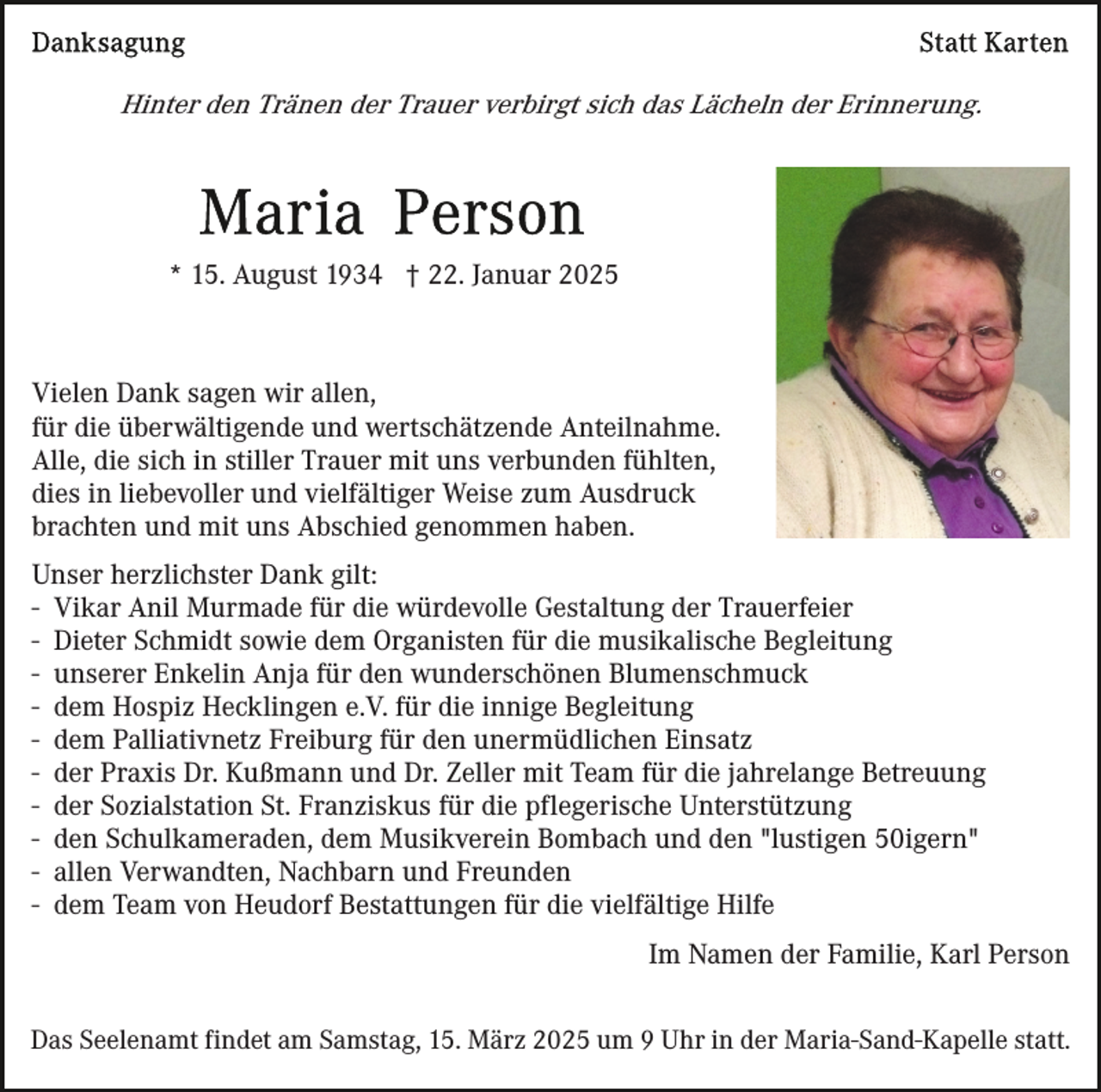 <p>Hinter den Tränen der Trauer verbirgt sich das Lächeln der Erinnerung.</p><p>* 15. August 1934 † 22. Januar 2025</p><p>Vielen Dank sagen wir allen,<br />für die überwältigende und wertschätzende Anteilnahme.<br />Alle, die sich in stiller Trauer mit uns verbunden fühlten,<br />dies in liebevoller und vielfältiger Weise zum Ausdruck<br />brachten und mit uns Abschied genommen haben.<br />Unser herzlichster Dank gilt:<br />- Vikar Anil Murmade für die würdevolle Gestaltung der Trauerfeier<br />- Dieter Schmidt sowie dem Organisten für die musikalische Begleitung<br />- unserer Enkelin Anja für den wunderschönen Blumenschmuck<br />- dem Hospiz Hecklingen e.V. für die innige Begleitung<br />- dem Palliativnetz Freiburg für den unermüdlichen Einsatz<br />- der Praxis Dr. Kußmann und Dr. Zeller mit Team für die jahrelange Betreuung<br />- der Sozialstation St. Franziskus für die pflegerische Unterstützung<br />- den Schulkameraden, dem Musikverein Bombach und den "lustigen 50igern"<br />- allen Verwandten, Nachbarn und Freunden<br />- dem Team von Heudorf Bestattungen für die vielfältige Hilfe<br />Im Namen der Familie, Karl Person<br />Das Seelenamt findet am Samstag, 15. März 2025 um 9 Uhr in der Maria-Sand-Kapelle statt.</p>