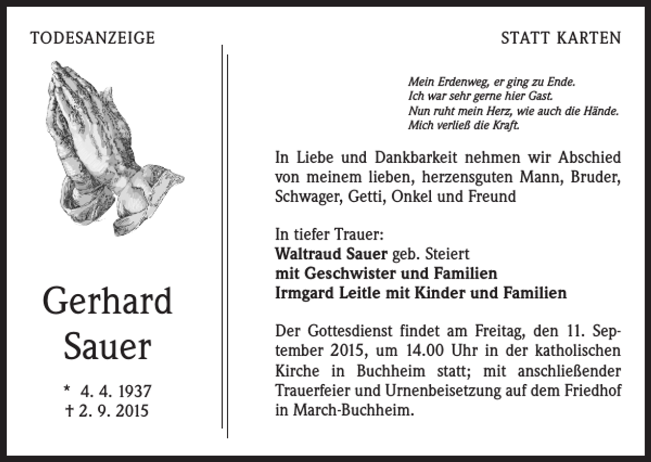 <p>TODESANZEIGE</p><p>STATT KARTEN<br />Mein Erdenweg, er ging zu Ende.<br />Ich war sehr gerne hier Gast.<br />Nun ruht mein Herz, wie auch die Hände.<br />Mich verließ die Kraft.</p><p>In Liebe und Dankbarkeit nehmen wir Abschied<br />von meinem lieben, herzensguten Mann, Bruder,<br />Schwager, Getti, Onkel und Freund</p><p>Gerhard<br />Sauer<br />* 4. 4. 1937<br />† 2. 9. 2015</p><p>In tiefer Trauer:<br />Waltraud Sauer geb. Steiert<br />mit Geschwister und Familien<br />Irmgard Leitle mit Kinder und Familien<br />Der Gottesdienst findet am Freitag, den 11. September 2015, um 14.00 Uhr in der katholischen<br />Kirche in Buchheim statt; mit anschließender<br />Trauerfeier und Urnenbeisetzung auf dem Friedhof<br />in March-Buchheim.</p>