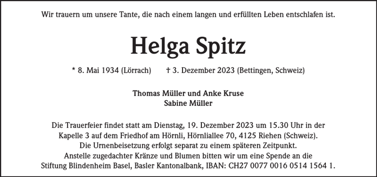 <p>Wir trauern um unsere Tante, die nach einem langen und erfüllten Leben entschlafen ist.</p><p>Helga Spitz<br />* 8. Mai 1934 (Lörrach)</p><p>† 3. Dezember 2023 (Bettingen, Schweiz)</p><p>Thomas Müller und Anke Kruse<br />Sabine Müller<br />Die Trauerfeier findet statt am Dienstag, 19. Dezember 2023 um 15.30 Uhr in der<br />Kapelle 3 auf dem Friedhof am Hörnli, Hörnliallee 70, 4125 Riehen (Schweiz).<br />Die Urnenbeisetzung erfolgt separat zu einem späteren Zeitpunkt.<br />Anstelle zugedachter Kränze und Blumen bitten wir um eine Spende an die<br />Stiftung Blindenheim Basel, Basler Kantonalbank, IBAN: CH27 0077 0016 0514 1564 1.</p>
