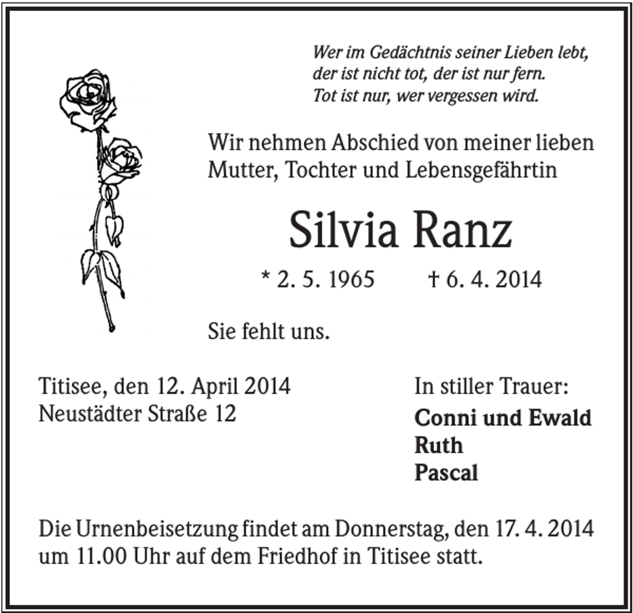 <p>Wer im Gedächtnis seiner Lieben lebt,<br />der ist nicht tot, der ist nur fern.<br />Tot ist nur, wer vergessen wird.</p><p>Wir nehmen Abschied von meiner lieben<br />Mutter, Tochter und Lebensgefährtin</p><p>Silvia Ranz<br />* 2. 5. 1965</p><p>† 6. 4. 2014</p><p>Sie fehlt uns.<br />Titisee, den 12. April 2014<br />Neustädter Straße 12</p><p>In stiller Trauer:<br />Conni und Ewald<br />Ruth<br />Pascal</p><p>Die Urnenbeisetzung findet am Donnerstag, den 17. 4. 2014<br />um 11.00 Uhr auf dem Friedhof in Titisee statt.</p>