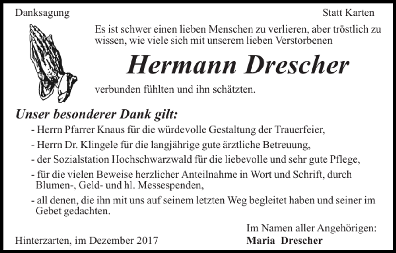 <p>Danksagung</p><p>Statt Karten<br />Es ist schwer einen lieben Menschen zu verlieren, aber tröstlich zu<br />wissen, wie viele sich mit unserem lieben Verstorbenen</p><p>Hermann Drescher</p><p>verbunden fühlten und ihn schätzten.</p><p>Unser besonderer Dank gilt:</p><p>- Herrn Pfarrer Knaus für die würdevolle Gestaltung der Trauerfeier,<br />- Herrn Dr. Klingele für die langjährige gute ärztliche Betreuung,<br />- der Sozialstation Hochschwarzwald für die liebevolle und sehr gute Pflege,<br />- für die vielen Beweise herzlicher Anteilnahme in Wort und Schrift, durch<br />Blumen-, Geld- und hl. Messespenden,<br />- all denen, die ihn mit uns auf seinem letzten Weg begleitet haben und seiner im<br />Gebet gedachten.</p><p>Hinterzarten, im Dezember 2017</p><p>Im Namen aller Angehörigen:<br />Maria Drescher</p>