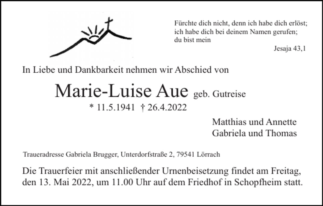 <p>Fürchte dich nicht, denn ich habe dich erlöst;<br />ich habe dich bei deinem Namen gerufen;<br />du bist mein<br />Jesaja 43,1</p><p>In Liebe und Dankbarkeit nehmen wir Abschied von</p><p>Marie-Luise Aue geb. Gutreise<br />* 11.5.1941 † 26.4.2022<br />Matthias und Annette<br />Gabriela und Thomas<br />Traueradresse Gabriela Brugger, Unterdorfstraße 2, 79541 Lörrach</p><p>Die Trauerfeier mit anschließender Urnenbeisetzung findet am Freitag,<br />den 13. Mai 2022, um 11.00 Uhr auf dem Friedhof in Schopfheim statt.</p>