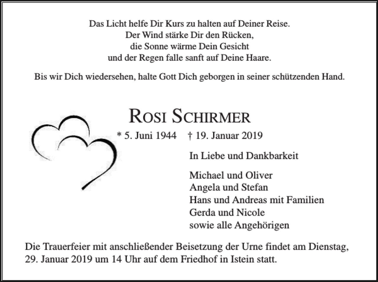 <p>Das Licht helfe Dir Kurs zu halten auf Deiner Reise.<br />Der Wind stärke Dir den Rücken,<br />die Sonne wärme Dein Gesicht<br />und der Regen falle sanft auf Deine Haare.<br />Bis wir Dich wiedersehen, halte Gott Dich geborgen in seiner schützenden Hand.</p><p>ROSI SCHIRMER<br />* 5. Juni 1944</p><p>† 19. Januar 2019<br />In Liebe und Dankbarkeit<br />Michael und Oliver<br />Angela und Stefan<br />Hans und Andreas mit Familien<br />Gerda und Nicole<br />sowie alle Angehörigen</p><p>Die Trauerfeier mit anschließender Beisetzung der Urne findet am Dienstag,<br />29. Januar 2019 um 14 Uhr auf dem Friedhof in Istein statt.</p>