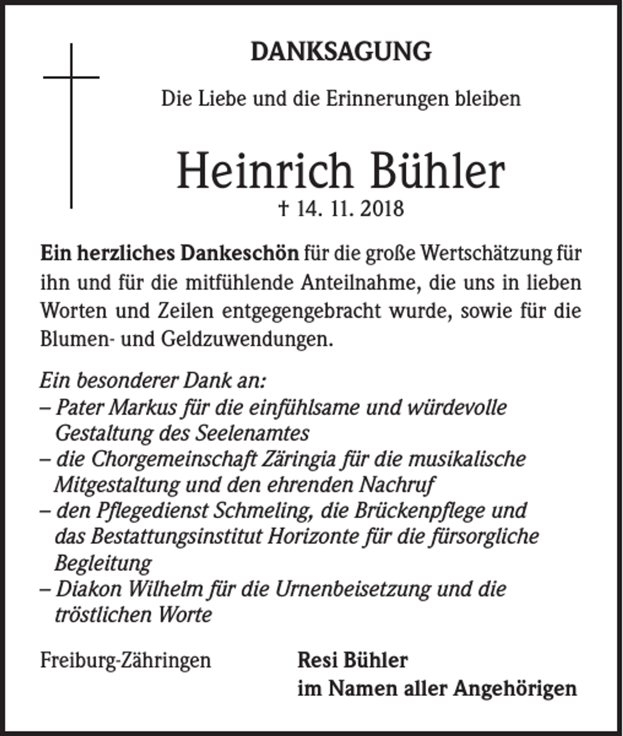 <p>DANKSAGUNG<br />Die Liebe und die Erinnerungen bleiben</p><p>Heinrich Bühler<br />† 14. 11. 2018</p><p>Ein herzliches Dankeschön für die große Wertschätzung für<br />ihn und für die mitfühlende Anteilnahme, die uns in lieben<br />Worten und Zeilen entgegengebracht wurde, sowie für die<br />Blumen- und Geldzuwendungen.<br />Ein besonderer Dank an:<br />– Pater Markus für die einfühlsame und würdevolle<br />Gestaltung des Seelenamtes<br />– die Chorgemeinschaft Zäringia für die musikalische<br />Mitgestaltung und den ehrenden Nachruf<br />– den Pflegedienst Schmeling, die Brückenpflege und<br />das Bestattungsinstitut Horizonte für die fürsorgliche<br />Begleitung<br />– Diakon Wilhelm für die Urnenbeisetzung und die<br />tröstlichen Worte</p><p>Freiburg-Zähringen Resi Bühler<br />im Namen aller Angehörigen</p>