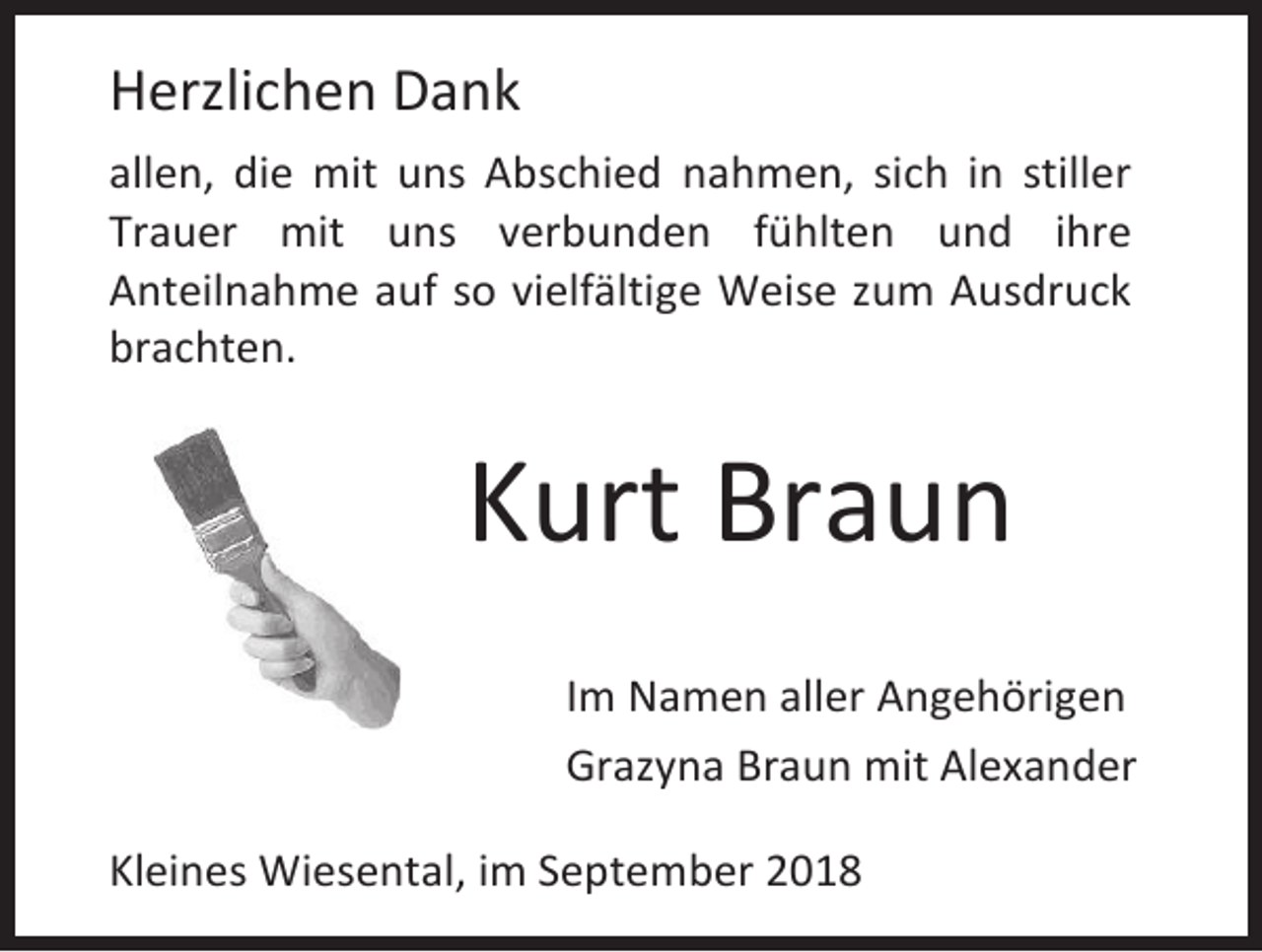 <p>Herzlichen Dank<br />allen, die mit uns Abschied nahmen, sich in stiller<br />Trauer mit uns verbunden fühlten und ihre<br />Anteilnahme auf so vielfältige Weise zum Ausdruck<br />brachten.</p><p>Kurt Braun<br />Im Namen aller Angehörigen<br />Grazyna Braun mit Alexander<br />Kleines Wiesental, im September 2018</p>