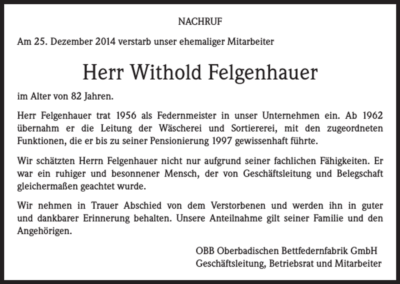 <p>NACHRUF<br />Am 25. Dezember 2014 verstarb unser ehemaliger Mitarbeiter</p><p>Herr Withold Felgenhauer<br />im Alter von 82 Jahren.<br />Herr Felgenhauer trat 1956 als Federnmeister in unser Unternehmen ein. Ab 1962<br />übernahm er die Leitung der Wäscherei und Sortiererei, mit den zugeordneten<br />Funktionen, die er bis zu seiner Pensionierung 1997 gewissenhaft führte.<br />Wir schätzten Herrn Felgenhauer nicht nur aufgrund seiner fachlichen Fähigkeiten. Er<br />war ein ruhiger und besonnener Mensch, der von Geschäftsleitung und Belegschaft<br />gleichermaßen geachtet wurde.<br />Wir nehmen in Trauer Abschied von dem Verstorbenen und werden ihn in guter<br />und dankbarer Erinnerung behalten. Unsere Anteilnahme gilt seiner Familie und den<br />Angehörigen.<br />OBB Oberbadischen Bettfedernfabrik GmbH<br />Geschäftsleitung, Betriebsrat und Mitarbeiter</p>