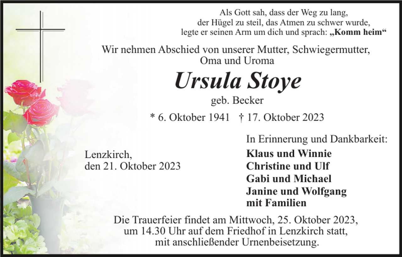 <p>Als Gott sah, dass der Weg zu lang,<br />der Hügel zu steil, das Atmen zu schwer wurde,<br />legte er seinen Arm um dich und sprach: ,,Komm heim“</p><p>Wir nehmen Abschied von unserer Mutter, Schwiegermutter,<br />Oma und Uroma</p><p>Ursula Stoye<br />geb. Becker<br />* 6. Oktober 1941 † 17. Oktober 2023<br />Lenzkirch,<br />den 21. Oktober 2023</p><p>In Erinnerung und Dankbarkeit:<br />Klaus und Winnie<br />Christine und Ulf<br />Gabi und Michael<br />Janine und Wolfgang<br />mit Familien</p><p>Die Trauerfeier findet am Mittwoch, 25. Oktober 2023,<br />um 14.30 Uhr auf dem Friedhof in Lenzkirch statt,<br />mit anschließender Urnenbeisetzung.</p>