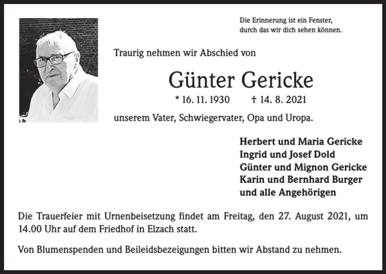 <p>Die Erinnerung ist ein Fenster,<br />durch das wir dich sehen können.</p><p>Traurig nehmen wir Abschied von</p><p>Günter Gericke<br />* 16. 11. 1930 † 14. 8. 2021</p><p>unserem Vater, Schwiegervater, Opa und Uropa.<br />Herbert und Maria Gericke<br />Ingrid und Josef Dold<br />Günter und Mignon Gericke<br />Karin und Bernhard Burger<br />und alle Angehörigen<br />Die Trauerfeier mit Urnenbeisetzung findet am Freitag, den 27. August 2021, um<br />14.00 Uhr auf dem Friedhof in Elzach statt.<br />Von Blumenspenden und Beileidsbezeigungen bitten wir Abstand zu nehmen.</p>