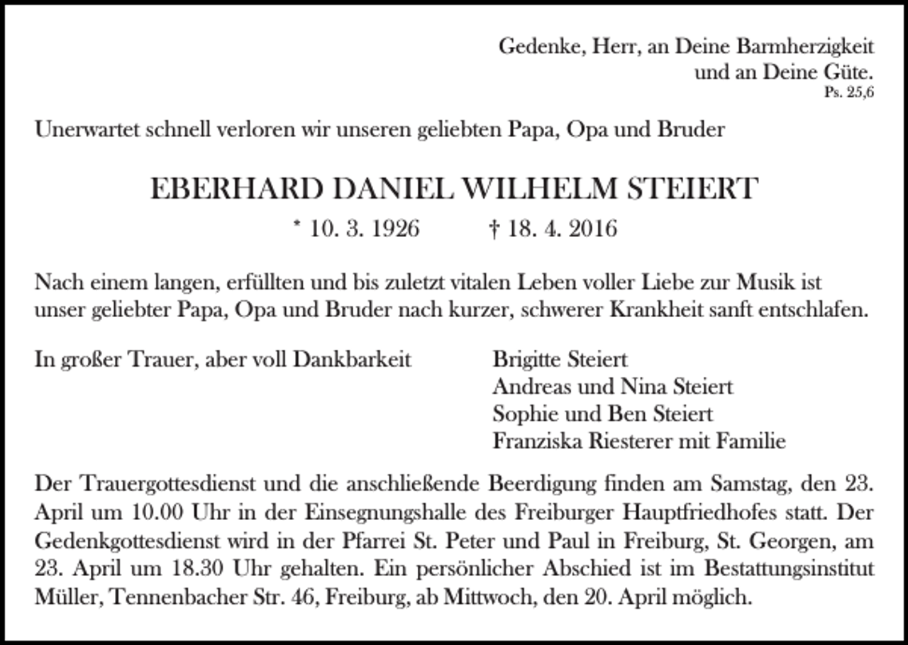 <p>Gedenke, Herr, an Deine Barmherzigkeit<br />und an Deine Güte.<br />Ps. 25,6</p><p>Unerwartet schnell verloren wir unseren geliebten Papa, Opa und Bruder</p><p>EBERHARD DANIEL WILHELM STEIERT<br />Bild einfügen</p><p>* 10. 3. 1926</p><p>† 18. 4. 2016</p><p>Nach einem langen, erfüllten und bis zuletzt vitalen Leben voller Liebe zur Musik ist<br />unser geliebter Papa, Opa und Bruder nach kurzer, schwerer Krankheit sanft entschlafen.</p><p>In großer Trauer, aber voll Dankbarkeit</p><p>Brigitte Steiert<br />Andreas und Nina Steiert<br />Sophie und Ben Steiert<br />Franziska Riesterer mit Familie</p><p>Der Trauergottesdienst und die anschließende Beerdigung finden am Samstag, den 23.<br />April um 10.00 Uhr in der Einsegnungshalle des Freiburger Hauptfriedhofes statt. Der<br />Gedenkgottesdienst wird in der Pfarrei St. Peter und Paul in Freiburg, St. Georgen, am<br />23. April um 18.30 Uhr gehalten. Ein persönlicher Abschied ist im Bestattungsinstitut<br />Müller, Tennenbacher Str. 46, Freiburg, ab Mittwoch, den 20. April möglich.</p>