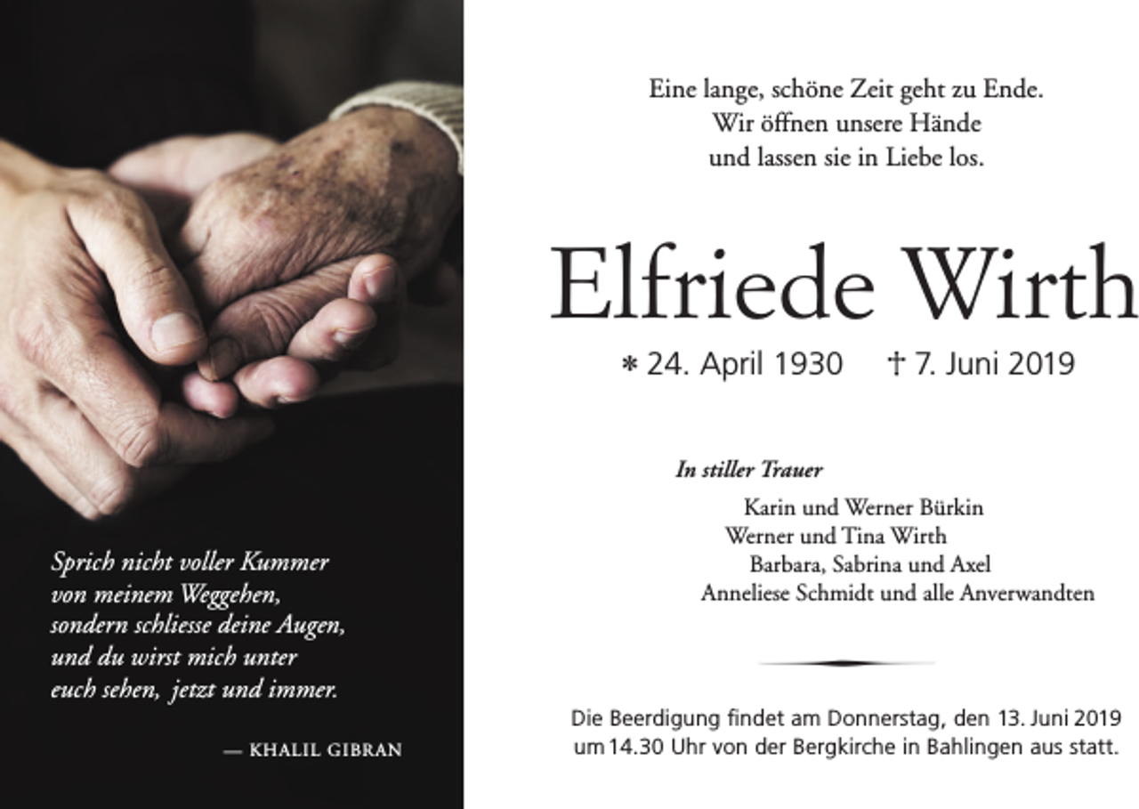 <p>Eine lange, schöne Zeit geht zu Ende.<br />Wir öffnen unsere Hände<br />und lassen sie in Liebe los.</p><p>Elfriede Wirth<br />* 24. April 1930</p><p>7. Juni 2019</p><p>In stiller Trauer</p><p>Sprich nicht voller Kummer<br />von meinem Weggehen,<br />sondern schliesse deine Augen,<br />und du wirst mich unter<br />euch sehen, jetzt und immer.<br />— KHALIL GIBRAN</p><p>Karin und Werner Bürkin<br />Werner und Tina Wirth<br />Barbara, Sabrina und Axel<br />Anneliese Schmidt und alle Anverwandten</p><p>∂<br />Die Beerdigung findet am Donnerstag, den 13. Juni 2019<br />um 14.30 Uhr von der Bergkirche in Bahlingen aus statt.</p>