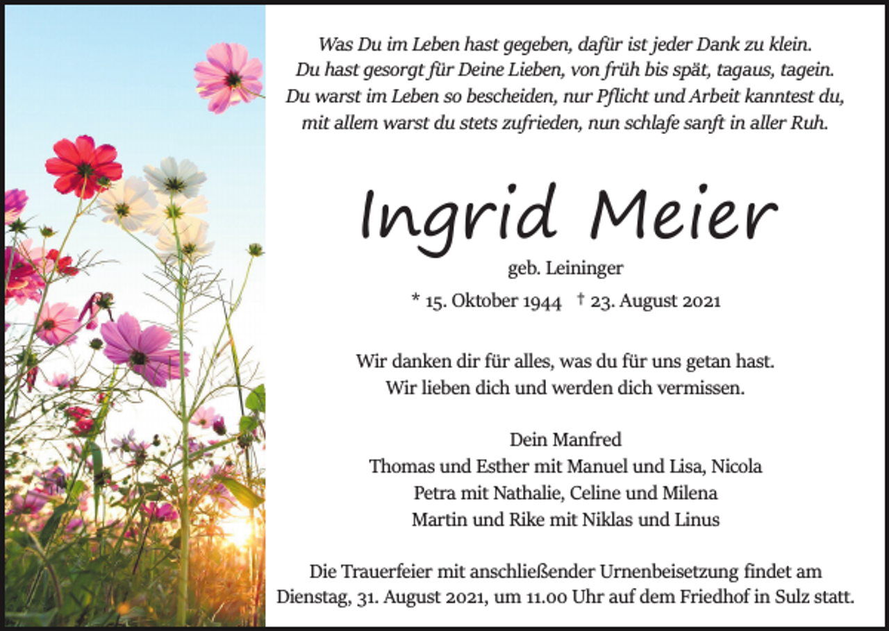 <p>Was Du im Leben hast gegeben, dafür ist jeder Dank zu klein.<br />Du hast gesorgt für Deine Lieben, von früh bis spät, tagaus, tagein.<br />Du warst im Leben so bescheiden, nur Pﬂicht und Arbeit kanntest du,<br />mit allem warst du stets zufrieden, nun schlafe sanft in aller Ruh.</p><p>Ingrid Meier<br />geb. Leininger<br />* 15. Oktober 1944 † 23. August 2021<br />Wir danken dir für alles, was du für uns getan hast.<br />Wir lieben dich und werden dich vermissen.<br />Dein Manfred<br />Thomas und Esther mit Manuel und Lisa, Nicola<br />Petra mit Nathalie, Celine und Milena<br />Martin und Rike mit Niklas und Linus<br />Die Trauerfeier mit anschließender Urnenbeisetzung ﬁndet am<br />Dienstag, 31. August 2021, um 11.00 Uhr auf dem Friedhof in Sulz statt.</p>