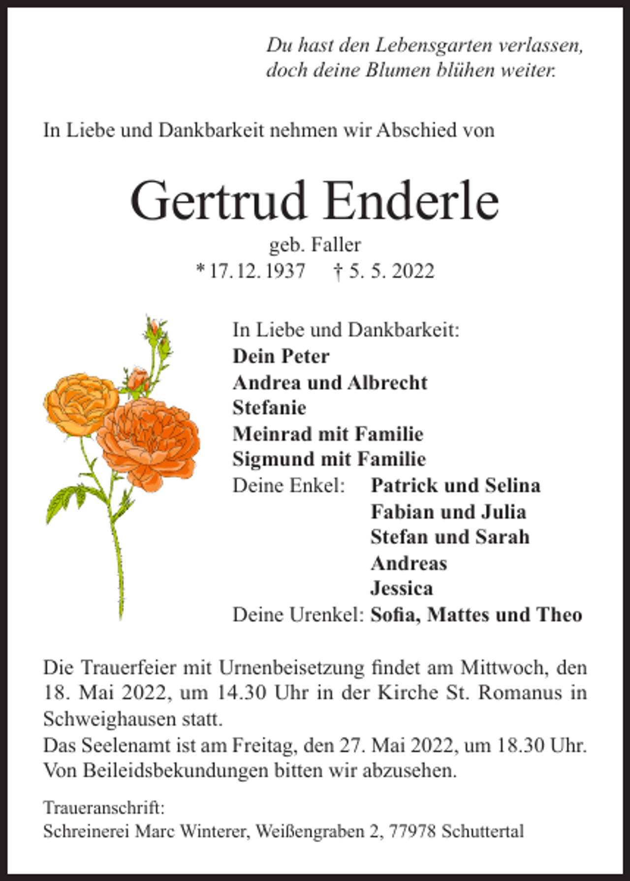 <p>Du hast den Lebensgarten verlassen,<br />doch deine Blumen blühen weiter.<br />In Liebe und Dankbarkeit nehmen wir Abschied von</p><p>Gertrud Enderle<br />geb. Faller<br />* 17. 12. 1937 † 5. 5. 2022</p><p>In Liebe und Dankbarkeit:<br />Dein Peter<br />Andrea und Albrecht<br />Stefanie<br />Meinrad mit Familie<br />Sigmund mit Familie<br />Deine Enkel: Patrick und Selina</p><p>Fabian und Julia</p><p>Stefan und Sarah<br />Andreas<br />Jessica<br />Deine Urenkel: Sofia, Mattes und Theo<br />Die Trauerfeier mit Urnenbeisetzung findet am Mittwoch, den<br />18. Mai 2022, um 14.30 Uhr in der Kirche St. Romanus in<br />Schweighausen statt.<br />Das Seelenamt ist am Freitag, den 27. Mai 2022, um 18.30 Uhr.<br />Von Beileidsbekundungen bitten wir abzusehen.<br />Traueranschrift:<br />Schreinerei Marc Winterer, Weißengraben 2, 77978 Schuttertal</p>