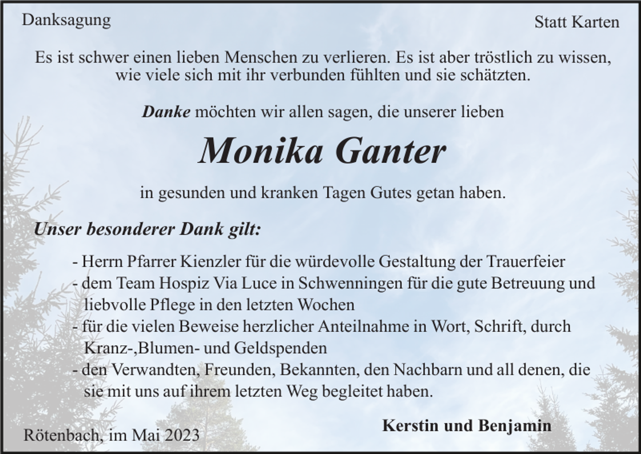 <p>Danksagung</p><p>Statt Karten</p><p>Es ist schwer einen lieben Menschen zu verlieren. Es ist aber tröstlich zu wissen,<br />wie viele sich mit ihr verbunden fühlten und sie schätzten.<br />Danke möchten wir allen sagen, die unserer lieben</p><p>Monika Ganter<br />in gesunden und kranken Tagen Gutes getan haben.</p><p>Unser besonderer Dank gilt:<br />- Herrn Pfarrer Kienzler für die würdevolle Gestaltung der Trauerfeier<br />- dem Team Hospiz Via Luce in Schwenningen für die gute Betreuung und<br />liebvolle Pflege in den letzten Wochen<br />- für die vielen Beweise herzlicher Anteilnahme in Wort, Schrift, durch<br />Kranz-,Blumen- und Geldspenden<br />- den Verwandten, Freunden, Bekannten, den Nachbarn und all denen, die<br />sie mit uns auf ihrem letzten Weg begleitet haben.<br />Rötenbach, im Mai 2023</p><p>Kerstin und Benjamin</p>