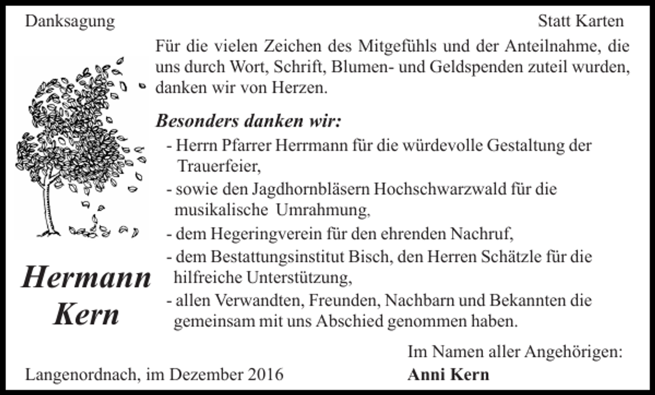 <p>Danksagung</p><p>Statt Karten<br />Für die vielen Zeichen des Mitgefühls und der Anteilnahme, die<br />uns durch Wort, Schrift, Blumen- und Geldspenden zuteil wurden,<br />danken wir von Herzen.</p><p>Besonders danken wir:</p><p>Hermann<br />Kern</p><p>- Herrn Pfarrer Herrmann für die würdevolle Gestaltung der<br />Trauerfeier,<br />- sowie den Jagdhornbläsern Hochschwarzwald für die<br />musikalische Umrahmung,<br />- dem Hegeringverein für den ehrenden Nachruf,<br />- dem Bestattungsinstitut Bisch, den Herren Schätzle für die<br />hilfreiche Unterstützung,<br />- allen Verwandten, Freunden, Nachbarn und Bekannten die<br />gemeinsam mit uns Abschied genommen haben.</p><p>Langenordnach, im Dezember 2016</p><p>Im Namen aller Angehörigen:<br />Anni Kern</p>