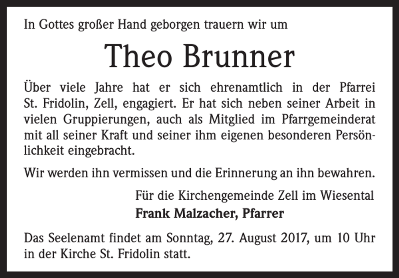 <p>In Gottes großer Hand geborgen trauern wir um</p><p>Theo Brunner<br />Über viele Jahre hat er sich ehrenamtlich in der Pfarrei<br />St. Fridolin, Zell, engagiert. Er hat sich neben seiner Arbeit in<br />vielen Gruppierungen, auch als Mitglied im Pfarrgemeinderat<br />mit all seiner Kraft und seiner ihm eigenen besonderen Persönlichkeit eingebracht.<br />Wir werden ihn vermissen und die Erinnerung an ihn bewahren.<br />Für die Kirchengemeinde Zell im Wiesental<br />Frank Malzacher, Pfarrer<br />Das Seelenamt findet am Sonntag, 27. August 2017, um 10 Uhr<br />in der Kirche St. Fridolin statt.</p>