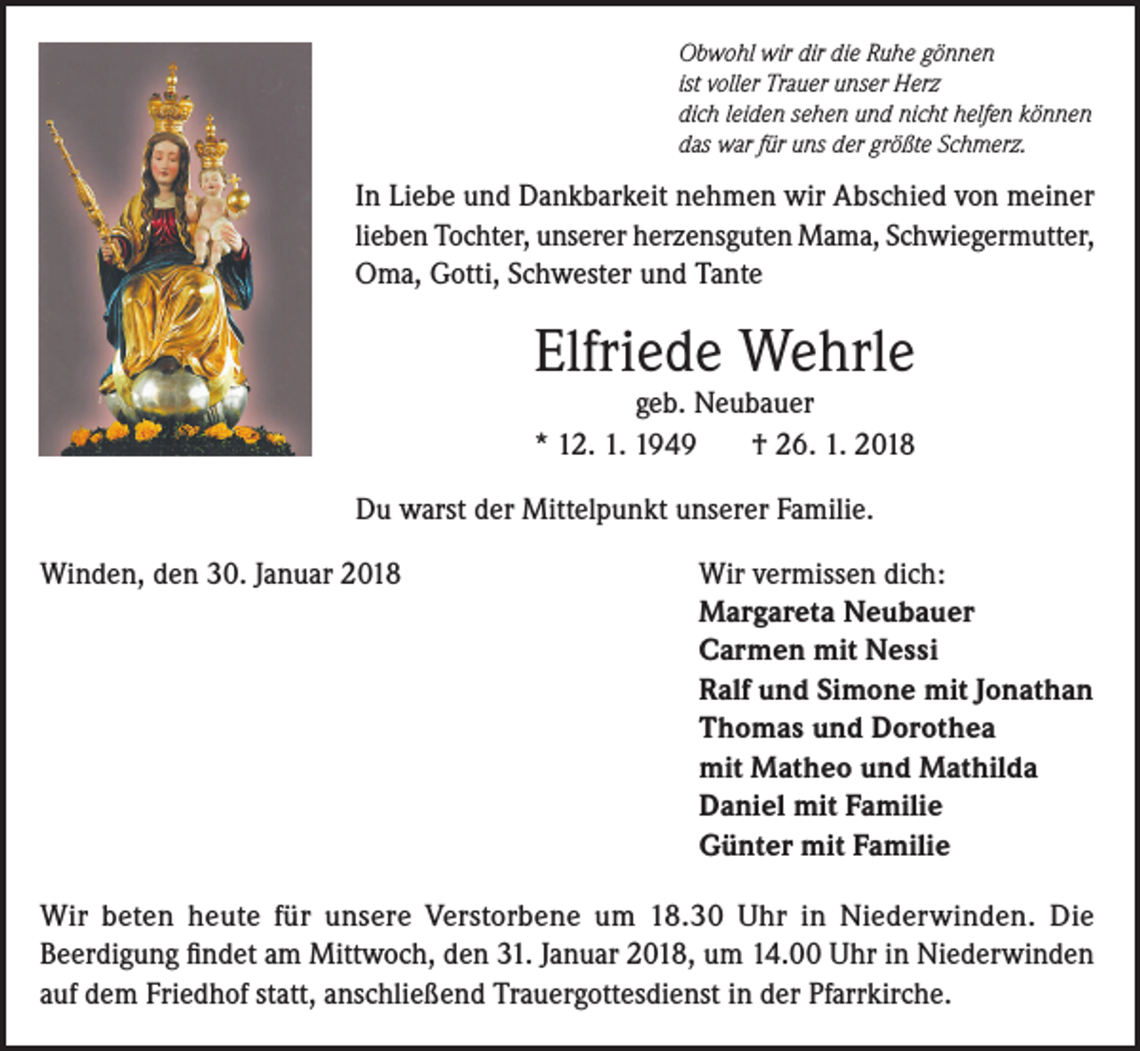 <p>Obwohl wir dir die Ruhe gönnen<br />ist voller Trauer unser Herz<br />dich leiden sehen und nicht helfen können<br />das war für uns der größte Schmerz.</p><p>In Liebe und Dankbarkeit nehmen wir Abschied von meiner<br />lieben Tochter, unserer herzensguten Mama, Schwiegermutter,<br />Oma, Gotti, Schwester und Tante</p><p>Elfriede Wehrle<br />geb. Neubauer<br />* 12. 1. 1949<br />† 26. 1. 2018</p><p>Du warst der Mittelpunkt unserer Familie.<br />Winden, den 30. Januar 2018</p><p>Wir vermissen dich:<br />Margareta Neubauer<br />Carmen mit Nessi<br />Ralf und Simone mit Jonathan<br />Thomas und Dorothea<br />mit Matheo und Mathilda<br />Daniel mit Familie<br />Günter mit Familie</p><p>Wir beten heute für unsere Verstorbene um 18.30 Uhr in Niederwinden. Die<br />Beerdigung findet am Mittwoch, den 31. Januar 2018, um 14.00 Uhr in Niederwinden<br />auf dem Friedhof statt, anschließend Trauergottesdienst in der Pfarrkirche.</p>