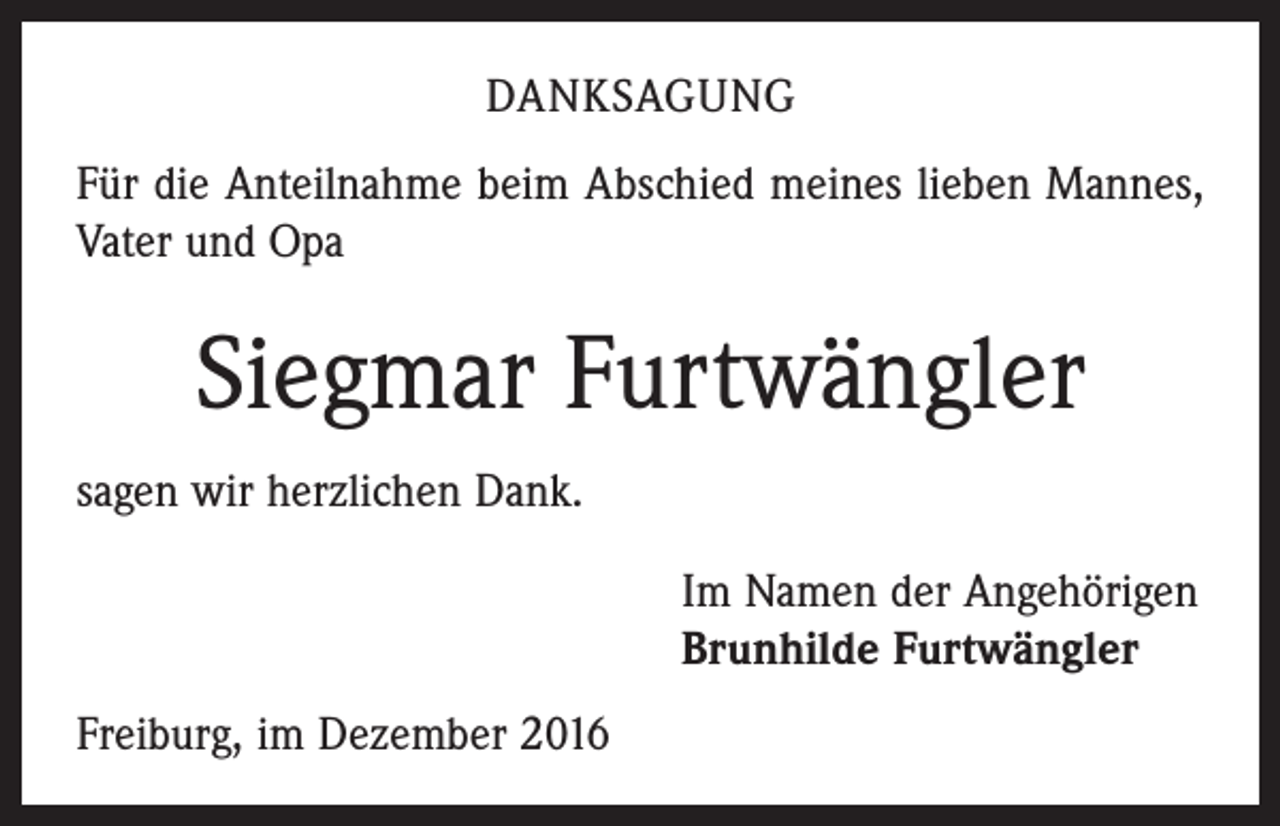 <p>DANKSAGUNG<br />Für die Anteilnahme beim Abschied meines lieben ­Mannes,<br />Vater und Opa</p><p>Siegmar Furtwängler<br />sagen wir herzlichen Dank.<br />Im Namen der Angehörigen<br />Brunhilde Furtwängler<br />Freiburg, im Dezember 2016</p>