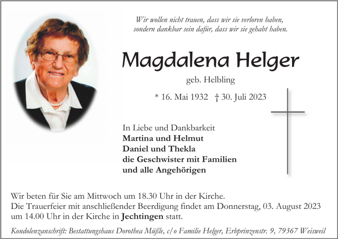<p>Wir wollen nicht trauen, dass wir sie verloren haben,<br />sondern dankbar sein dafür, dass wir sie gehabt haben.</p><p>Magdalena Helger<br />geb. Helbling<br />* 16. Mai 1932 † 30. Juli 2023<br />In Liebe und Dankbarkeit<br />Martina und Helmut<br />Daniel und Thekla<br />die Geschwister mit Familien<br />und alle Angehörigen<br />Wir beten für Sie am Mittwoch um 18.30 Uhr in der Kirche.<br />Die Trauerfeier mit anschließender Beerdigung findet am Donnerstag, 03. August 2023<br />um 14.00 Uhr in der Kirche in Jechtingen statt.<br />Kondolenzanschrift: Bestattungshaus Dorothea Müßle, c/o Familie Helger, Erbprinzenstr. 9, 79367 Weisweil</p>