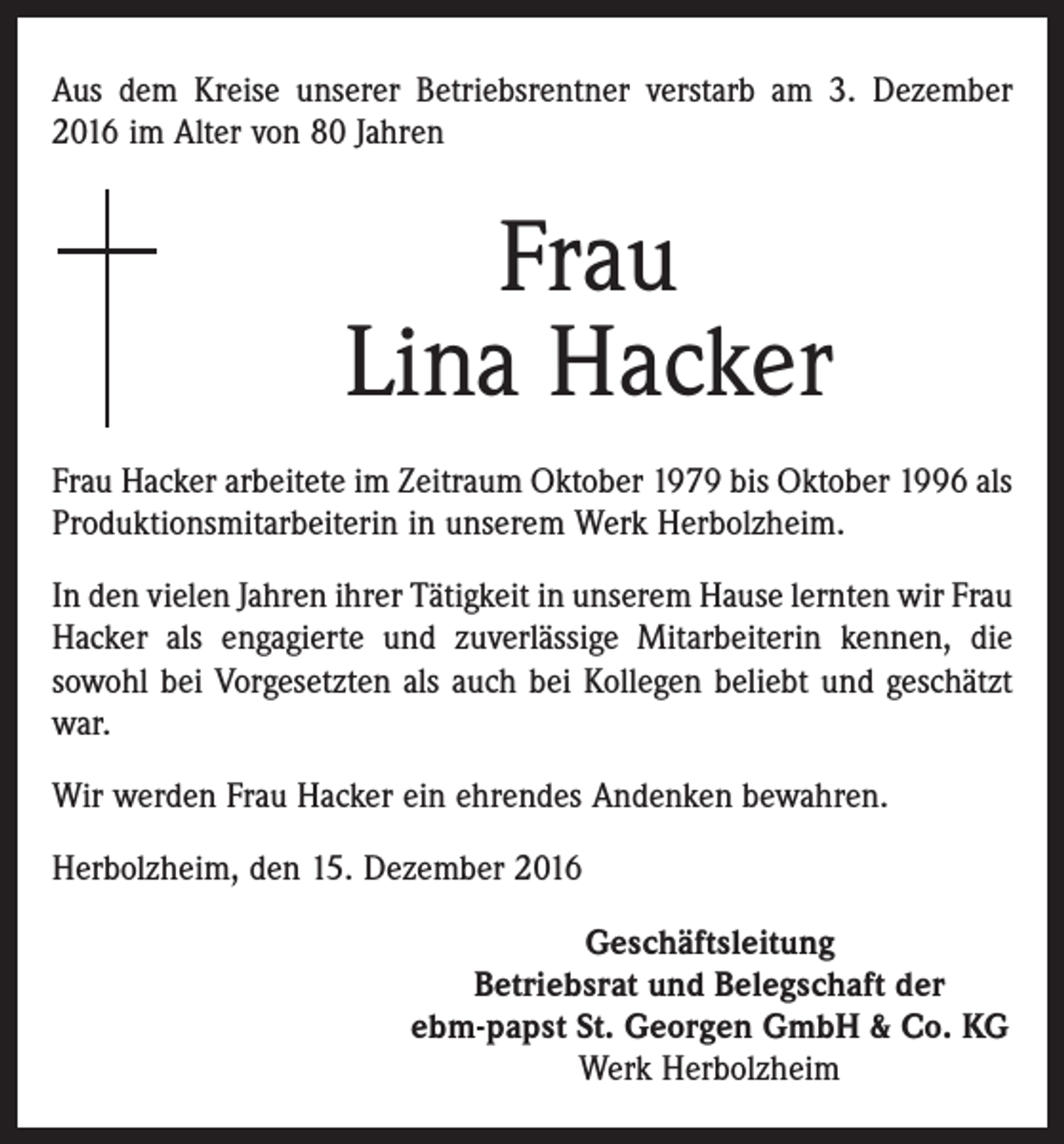 <p>Aus dem Kreise unserer Betriebsrentner verstarb am 3. Dezember<br />2016 im Alter von 80 Jahren</p><p>Frau<br />Lina Hacker<br />Frau Hacker arbeitete im Zeitraum Oktober 1979 bis Oktober 1996 als<br />Produktionsmitarbeiterin in unserem Werk Herbolzheim.<br />In den vielen Jahren ihrer Tätigkeit in unserem Hause lernten wir Frau<br />Hacker als engagierte und zuverlässige Mitarbeiterin kennen, die<br />sowohl bei Vorgesetzten als auch bei Kollegen beliebt und geschätzt<br />war.<br />Wir werden Frau Hacker ein ehrendes Andenken bewahren.<br />Herbolzheim, den 15. Dezember 2016<br />Geschäftsleitung<br />Betriebsrat und Belegschaft der<br />ebm-papst St. Georgen GmbH &amp; Co. KG<br />Werk Herbolzheim</p>