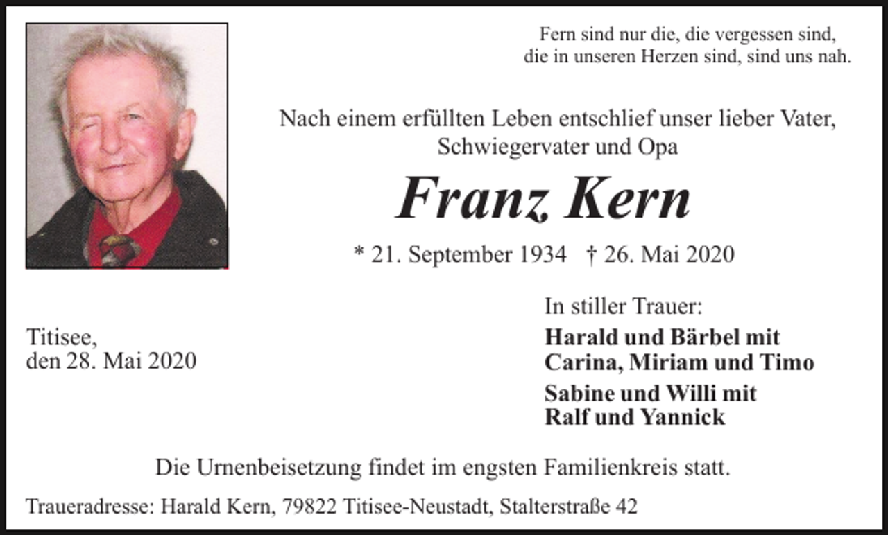 <p>Fern sind nur die, die vergessen sind,<br />die in unseren Herzen sind, sind uns nah.</p><p>Nach einem erfüllten Leben entschlief unser lieber Vater,<br />Schwiegervater und Opa</p><p>Franz Kern<br />* 21. September 1934 † 26. Mai 2020<br />Titisee,<br />den 28. Mai 2020</p><p>In stiller Trauer:<br />Harald und Bärbel mit<br />Carina, Miriam und Timo<br />Sabine und Willi mit<br />Ralf und Yannick</p><p>Die Urnenbeisetzung findet im engsten Familienkreis statt.<br />Traueradresse: Harald Kern, 79822 Titisee-Neustadt, Stalterstraße 42</p>
