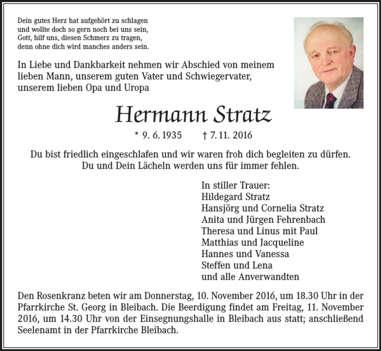 <p>Dein gutes Herz hat aufgehört zu schlagen<br />und wollte doch so gern noch bei uns sein,<br />Gott, hilf uns, diesen Schmerz zu tragen,<br />denn ohne dich wird manches anders sein.</p><p>In Liebe und Dankbarkeit nehmen wir Abschied von meinem<br />lieben Mann, unserem guten Vater und Schwiegervater,<br />unserem lieben Opa und Uropa</p><p>Hermann Stratz<br />* 9. 6. 1935 † 7. 11. 2016</p><p>Du bist friedlich eingeschlafen und wir waren froh dich begleiten zu dürfen.<br />Du und Dein Lächeln werden uns für immer fehlen.<br />In stiller Trauer:<br />Hildegard Stratz<br />Hansjörg und Cornelia Stratz<br />Anita und Jürgen Fehrenbach<br />Theresa und Linus mit Paul<br />Matthias und Jacqueline<br />Hannes und Vanessa<br />Steffen und Lena<br />und alle Anverwandten<br />Den Rosenkranz beten wir am Donnerstag, 10. November 2016, um 18.30 Uhr in der<br />Pfarrkirche St. Georg in Bleibach. Die Beerdigung findet am Freitag, 11. November<br />2016, um 14.30 Uhr von der Einsegnungshalle in Bleibach aus statt; anschließend<br />Seelenamt in der Pfarrkirche Bleibach.</p>