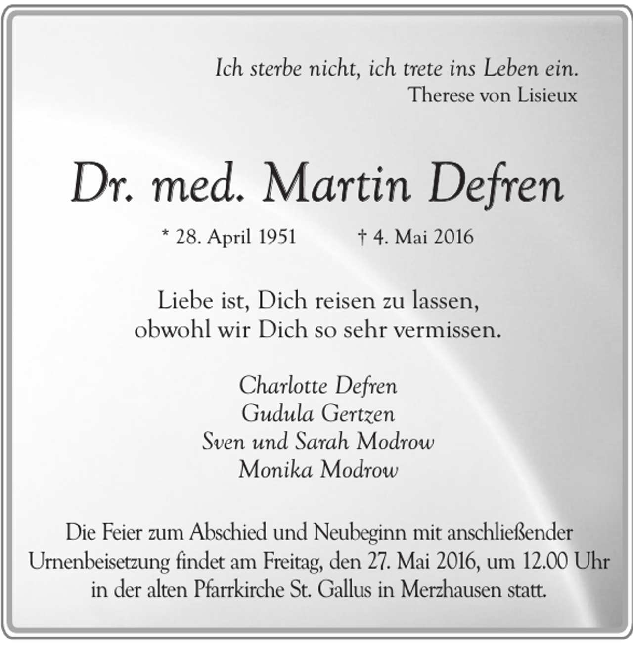 <p>Ich sterbe nicht, ich trete ins Leben ein.<br />Therese von Lisieux</p><p>Dr. med. Martin Defren<br />* 28. April 1951</p><p>† 4. Mai 2016</p><p>Liebe ist, Dich reisen zu lassen,<br />obwohl wir Dich so sehr vermissen.<br />Charlotte Defren<br />Gudula Gertzen<br />Sven und Sarah Modrow<br />Monika Modrow<br />Die Feier zum Abschied und Neubeginn mit anschließender<br />Urnenbeisetzung findet am Freitag, den 27. Mai 2016, um 12.00 Uhr<br />in der alten Pfarrkirche St. Gallus in Merzhausen statt.</p>