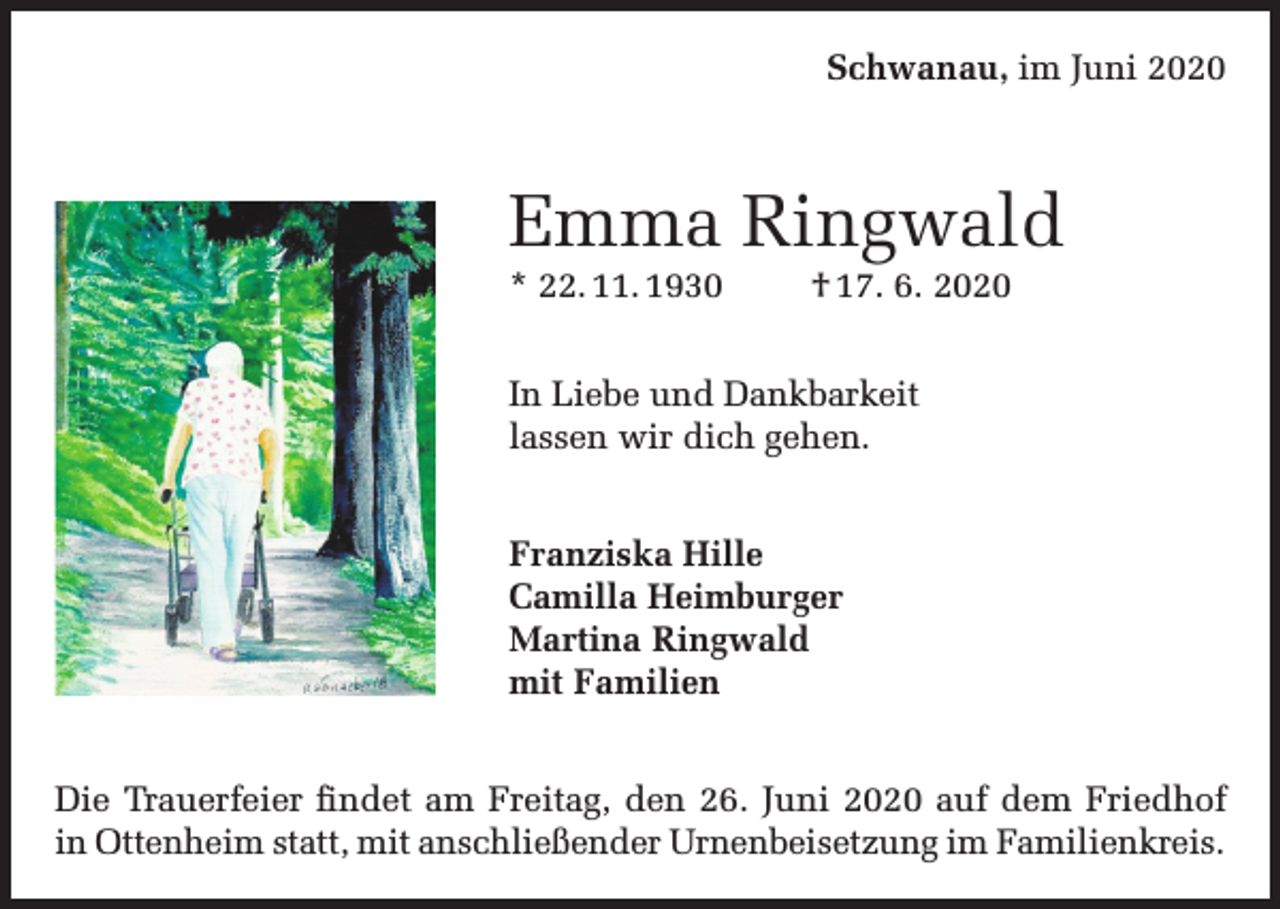 <p>Schwanau, im Juni 2020</p><p>Emma Ringwald<br />* 22. 11. 1930</p><p>† 17. 6. 2020</p><p>In Liebe und Dankbarkeit<br />lassen wir dich gehen.<br />Franziska Hille<br />Camilla Heimburger<br />Martina Ringwald<br />mit Familien<br />Die Trauerfeier findet am Freitag, den 26. Juni 2020 auf dem Friedhof<br />in Ottenheim statt, mit anschließender Urnenbeisetzung im Familienkreis.</p>