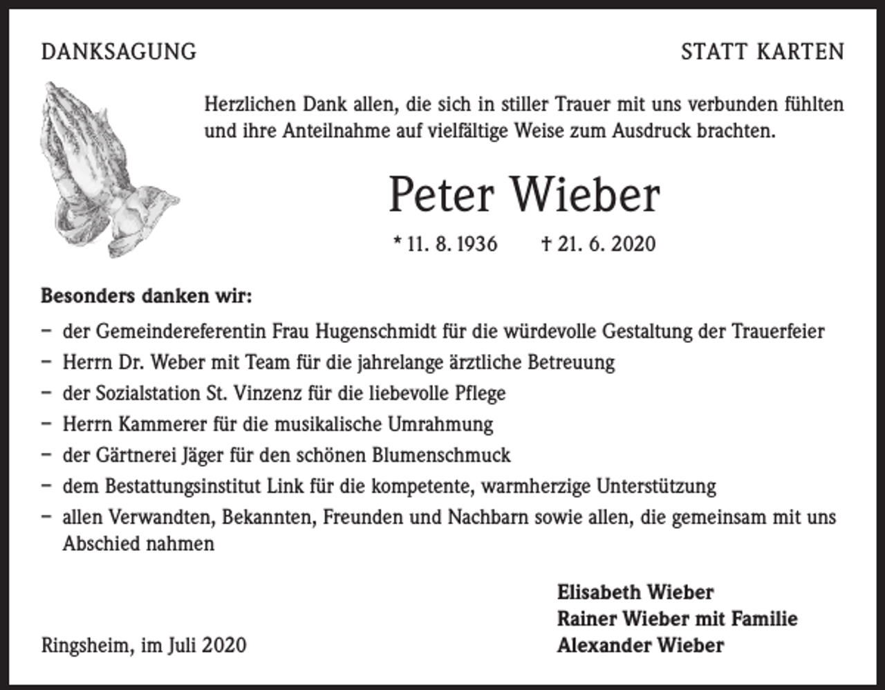 <p>DANKSAGUNG</p><p>STATT KARTEN<br />Herzlichen Dank allen, die sich in stiller Trauer mit uns verbunden fühlten<br />und ihre Anteilnahme auf vielfältige Weise zum Ausdruck brachten.</p><p>Peter Wieber<br />* 11. 8. 1936 † 21. 6. 2020<br />Besonders danken wir:<br />– der Gemeindereferentin Frau Hugenschmidt für die würdevolle Gestaltung der Trauerfeier<br />– Herrn Dr. Weber mit Team für die jahrelange ärztliche Betreuung<br />– der Sozialstation St. Vinzenz für die liebevolle Pflege<br />– Herrn Kammerer für die musikalische Umrahmung<br />– der Gärtnerei Jäger für den schönen Blumenschmuck<br />– dem Bestattungsinstitut Link für die kompetente, warmherzige Unterstützung<br />– allen Verwandten, Bekannten, Freunden und Nachbarn sowie allen, die gemeinsam mit uns<br />Abschied nahmen</p><p>Ringsheim, im Juli 2020</p><p>Elisabeth Wieber<br />Rainer Wieber mit Familie<br />Alexander Wieber</p>