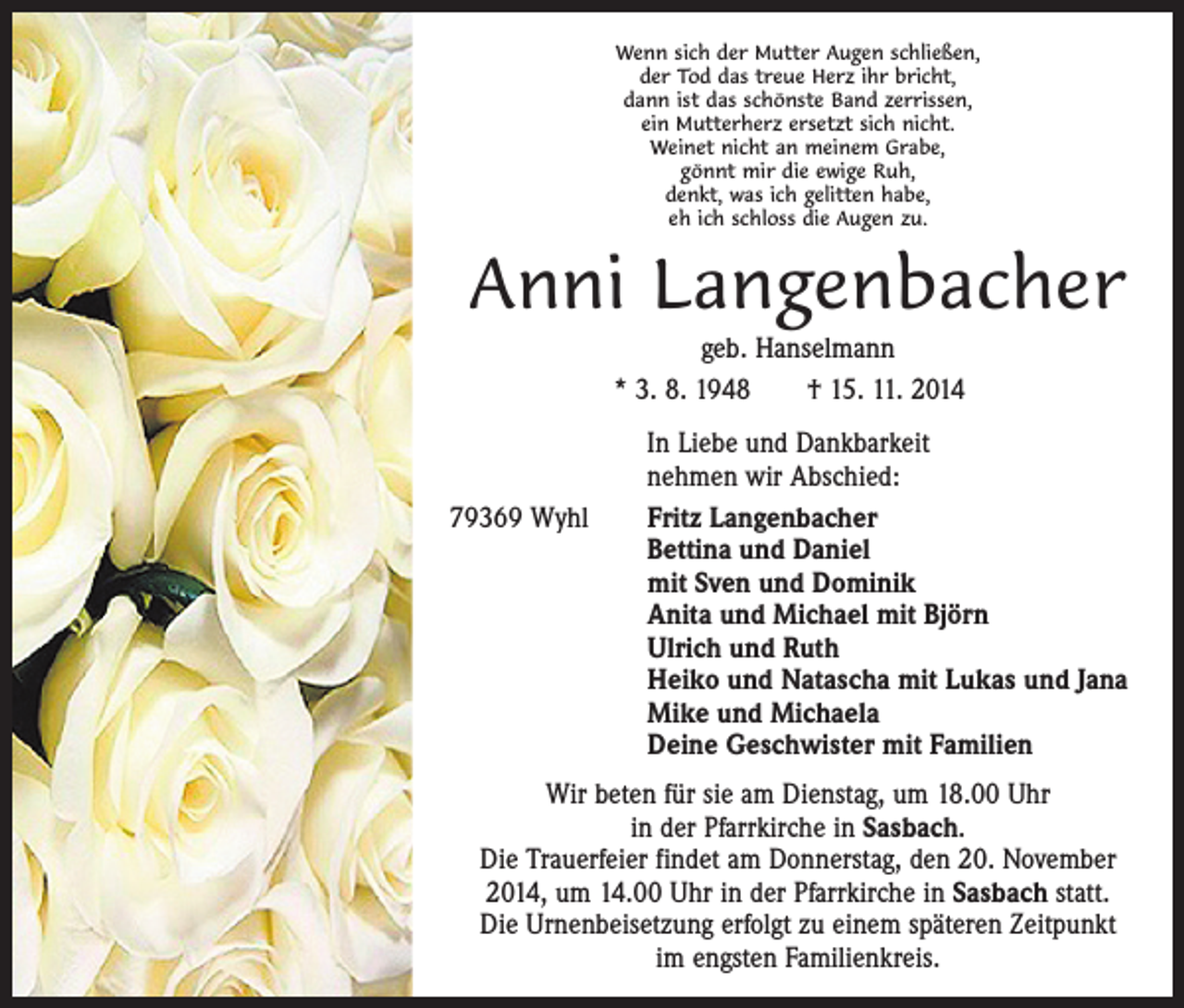 <p>Wenn sich der Mutter Augen schließen,<br />der Tod das treue Herz ihr bricht,<br />dann ist das schönste Band zerrissen,<br />ein Mutterherz ersetzt sich nicht.<br />Weinet nicht an meinem Grabe,<br />gönnt mir die ewige Ruh,<br />denkt, was ich gelitten habe,<br />eh ich schloss die Augen zu.</p><p>Anni Langenbacher<br />geb. Hanselmann<br />* 3. 8. 1948 † 15. 11. 2014<br />In Liebe und Dankbarkeit<br />nehmen wir Abschied:<br />79369 Wyhl Fritz Langenbacher<br />Bettina und Daniel<br />mit Sven und Dominik<br />Anita und Michael mit Björn<br />Ulrich und Ruth<br />Heiko und Natascha mit Lukas und Jana<br />Mike und Michaela<br />Deine Geschwister mit Familien<br />Wir beten für sie am Dienstag, um 18.00 Uhr<br />in der Pfarrkirche in Sasbach.<br />Die Trauerfeier findet am Donnerstag, den 20. November<br />2014, um 14.00 Uhr in der Pfarrkirche in Sasbach statt.<br />Die Urnenbeisetzung erfolgt zu einem späteren Zeitpunkt<br />im engsten Familienkreis.</p>
