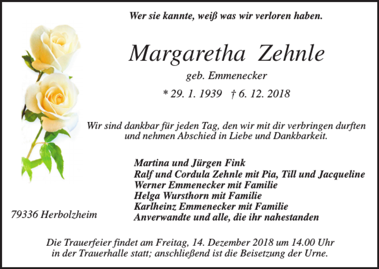 <p>Wer sie kannte, weiß was wir verloren haben.</p><p>Margaretha Zehnle<br />geb. Emmenecker<br />* 29. 1. 1939 † 6. 12. 2018<br />Wir sind dankbar für jeden Tag, den wir mit dir verbringen durften<br />und nehmen Abschied in Liebe und Dankbarkeit.</p><p>79336 Herbolzheim</p><p>Martina und Jürgen Fink<br />Ralf und Cordula Zehnle mit Pia, Till und Jacqueline<br />Werner Emmenecker mit Familie<br />Helga Wursthorn mit Familie<br />Karlheinz Emmenecker mit Familie<br />Anverwandte und alle, die ihr nahestanden</p><p>Die Trauerfeier findet am Freitag, 14. Dezember 2018 um 14.00 Uhr<br />in der Trauerhalle statt; anschließend ist die Beisetzung der Urne.</p>