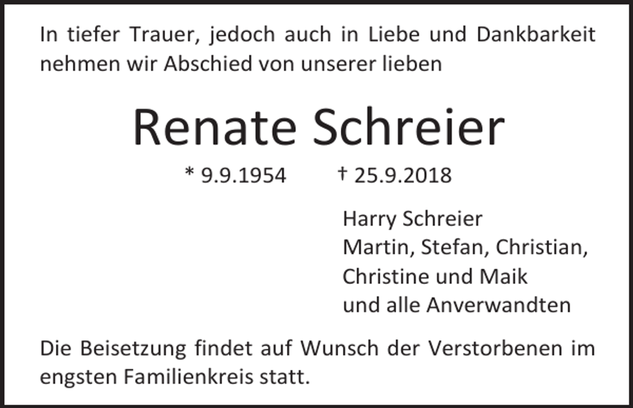 <p>In tiefer Trauer, jedoch auch in Liebe und Dankbarkeit<br />nehmen wir Abschied von unserer lieben</p><p>Renate Schreier<br />* 9.9.1954</p><p>† 25.9.2018<br />Harry Schreier<br />Martin, Stefan, Christian,<br />Christine und Maik<br />und alle Anverwandten</p><p>Die Beisetzung findet auf Wunsch der Verstorbenen im<br />engsten Familienkreis statt.</p>