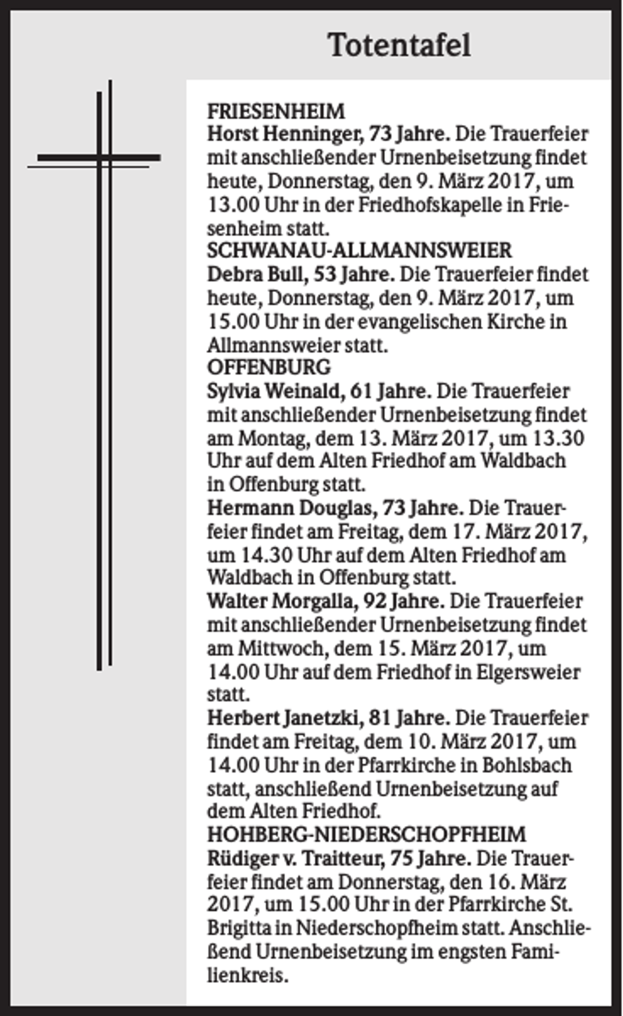 <p>Totentafel<br />FRIESENHEIM<br />Horst Henninger, 73 Jahre. Die Trauerfeier<br />mit anschließender Urnenbeisetzung findet<br />heute, Donnerstag, den 9. März 2017, um<br />13.00 Uhr in der Friedhofskapelle in Friesenheim statt.<br />SCHWANAU-ALLMANNSWEIER<br />Debra Bull, 53 Jahre. Die Trauerfeier findet<br />heute, Donnerstag, den 9. März 2017, um<br />15.00 Uhr in der evangelischen Kirche in<br />Allmannsweier statt.<br />OFFENBURG<br />Sylvia Weinald, 61 Jahre. Die Trauerfeier<br />mit anschließender Urnenbeisetzung findet<br />am Montag, dem 13. März 2017, um 13.30<br />Uhr auf dem Alten Friedhof am Waldbach<br />in Offenburg statt.<br />Hermann Douglas, 73 Jahre. Die Trauerfeier findet am Freitag, dem 17. März 2017,<br />um 14.30 Uhr auf dem Alten Friedhof am<br />Waldbach in Offenburg statt.<br />Walter Morgalla, 92 Jahre. Die Trauerfeier<br />mit anschließender Urnenbeisetzung findet<br />am Mittwoch, dem 15. März 2017, um<br />14.00 Uhr auf dem Friedhof in Elgersweier<br />statt.<br />Herbert Janetzki, 81 Jahre. Die Trauerfeier<br />findet am Freitag, dem 10. März 2017, um<br />14.00 Uhr in der Pfarrkirche in Bohlsbach<br />statt, anschließend Urnenbeisetzung auf<br />dem Alten Friedhof.<br />HOHBERG-NIEDERSCHOPFHEIM<br />Rüdiger v. Traitteur, 75 Jahre. Die Trauerfeier findet am Donnerstag, den 16. März<br />2017, um 15.00 Uhr in der Pfarrkirche St.<br />Brigitta in Niederschopfheim statt. Anschließend Urnenbeisetzung im engsten Familienkreis.</p>
