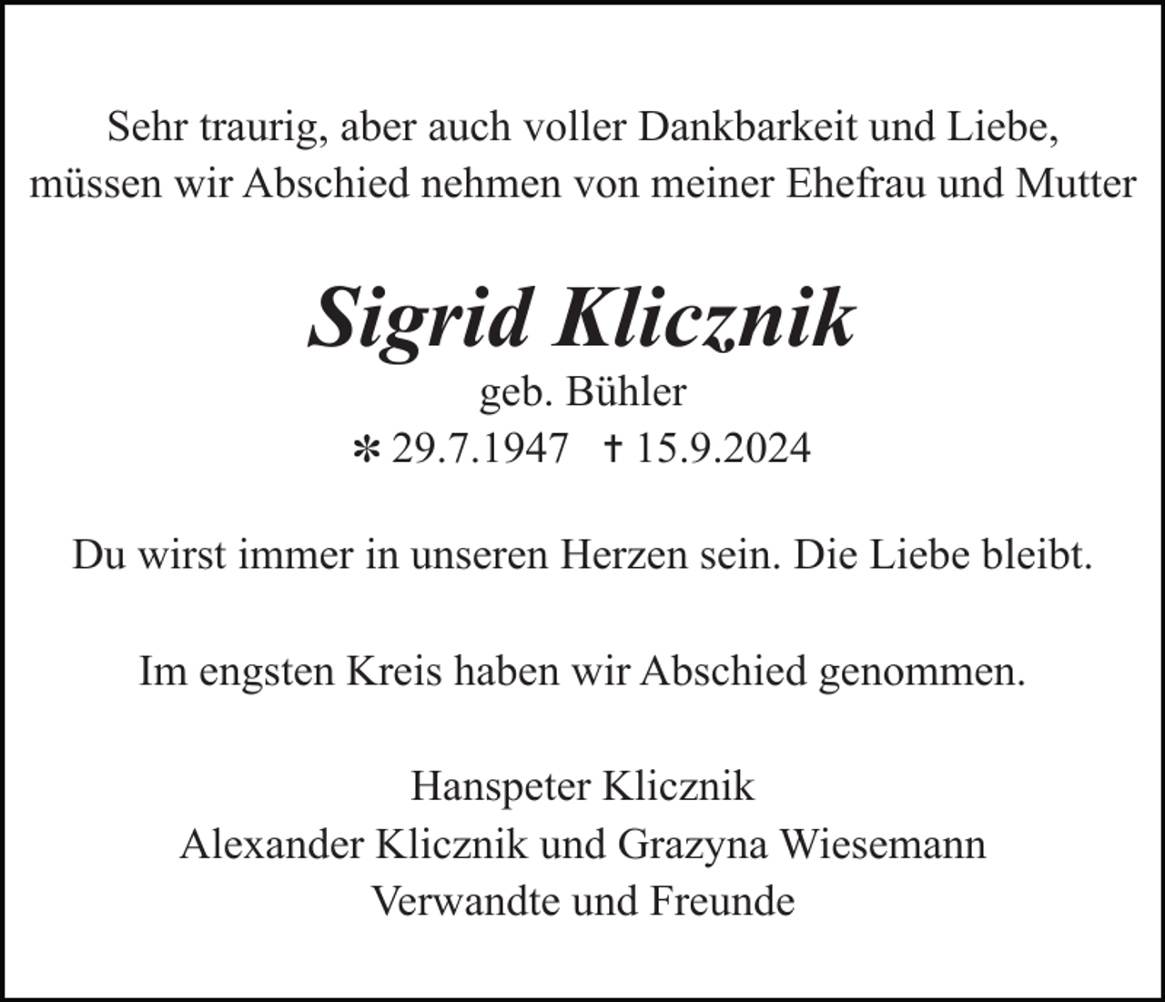 <p>Sehr traurig, aber auch voller Dankbarkeit und Liebe,<br />müssen wir Abschied nehmen von meiner Ehefrau und Mutter</p><p>Sigrid Klicznik<br />geb. Bühler<br />✽ 29.7.1947 ✝ 15.9.2024<br />Du wirst immer in unseren Herzen sein. Die Liebe bleibt.<br />Im engsten Kreis haben wir Abschied genommen.<br />Hanspeter Klicznik<br />Alexander Klicznik und Grazyna Wiesemann<br />Verwandte und Freunde</p>