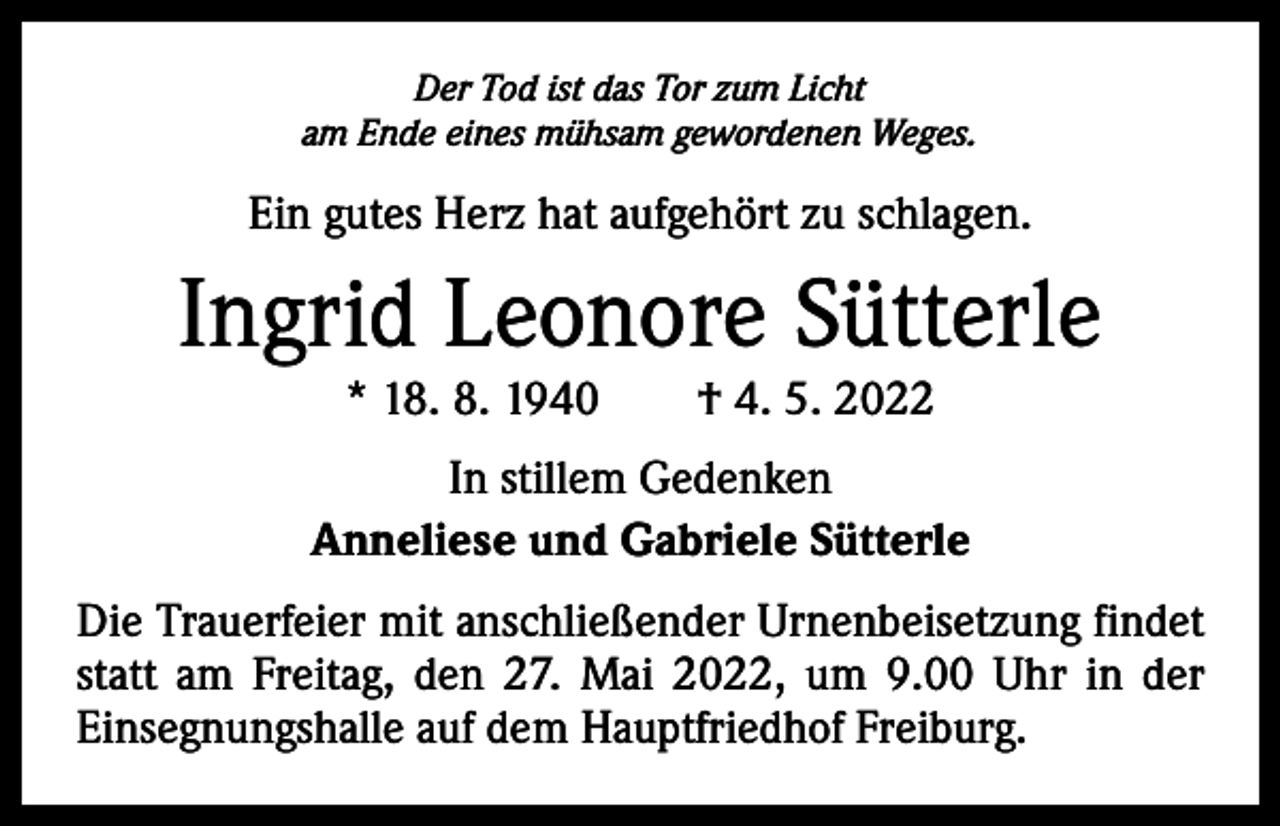 <p>Der Tod ist das Tor zum Licht<br />am Ende eines mühsam gewordenen Weges.</p><p>Ein gutes Herz hat aufgehört zu schlagen.</p><p>Ingrid Leonore Sütterle<br />* 18. 8. 1940 † 4. 5. 2022</p><p>In stillem Gedenken<br />Anneliese und Gabriele Sütterle<br />Die Trauerfeier mit anschließender Urnenbeisetzung ­findet<br />statt am Freitag, den 27. Mai 2022, um 9.00 Uhr in der<br />­Einsegnungshalle auf dem Hauptfriedhof Freiburg.</p>