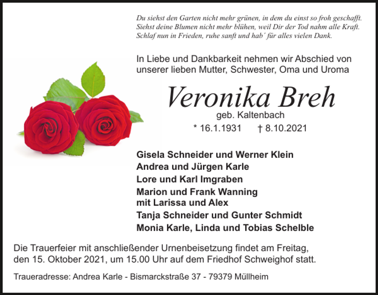 <p>Du siehst den Garten nicht mehr grünen, in dem du einst so froh geschafft.<br />Siehst deine Blumen nicht mehr blühen, weil Dir der Tod nahm alle Kraft.<br />Schlaf nun in Frieden, ruhe sanft und hab´ für alles vielen Dank.</p><p>In Liebe und Dankbarkeit nehmen wir Abschied von<br />unserer lieben Mutter, Schwester, Oma und Uroma</p><p>Veronika Breh<br />geb. Kaltenbach<br />* 16.1.1931<br />† 8.10.2021</p><p>Gisela Schneider und Werner Klein<br />Andrea und Jürgen Karle<br />Lore und Karl Imgraben<br />Marion und Frank Wanning<br />mit Larissa und Alex<br />Tanja Schneider und Gunter Schmidt<br />Monia Karle, Linda und Tobias Schelble<br />Die Trauerfeier mit anschließender Urnenbeisetzung findet am Freitag,<br />den 15. Oktober 2021, um 15.00 Uhr auf dem Friedhof Schweighof statt.<br />Traueradresse: Andrea Karle - Bismarckstraße 37 - 79379 Müllheim</p>