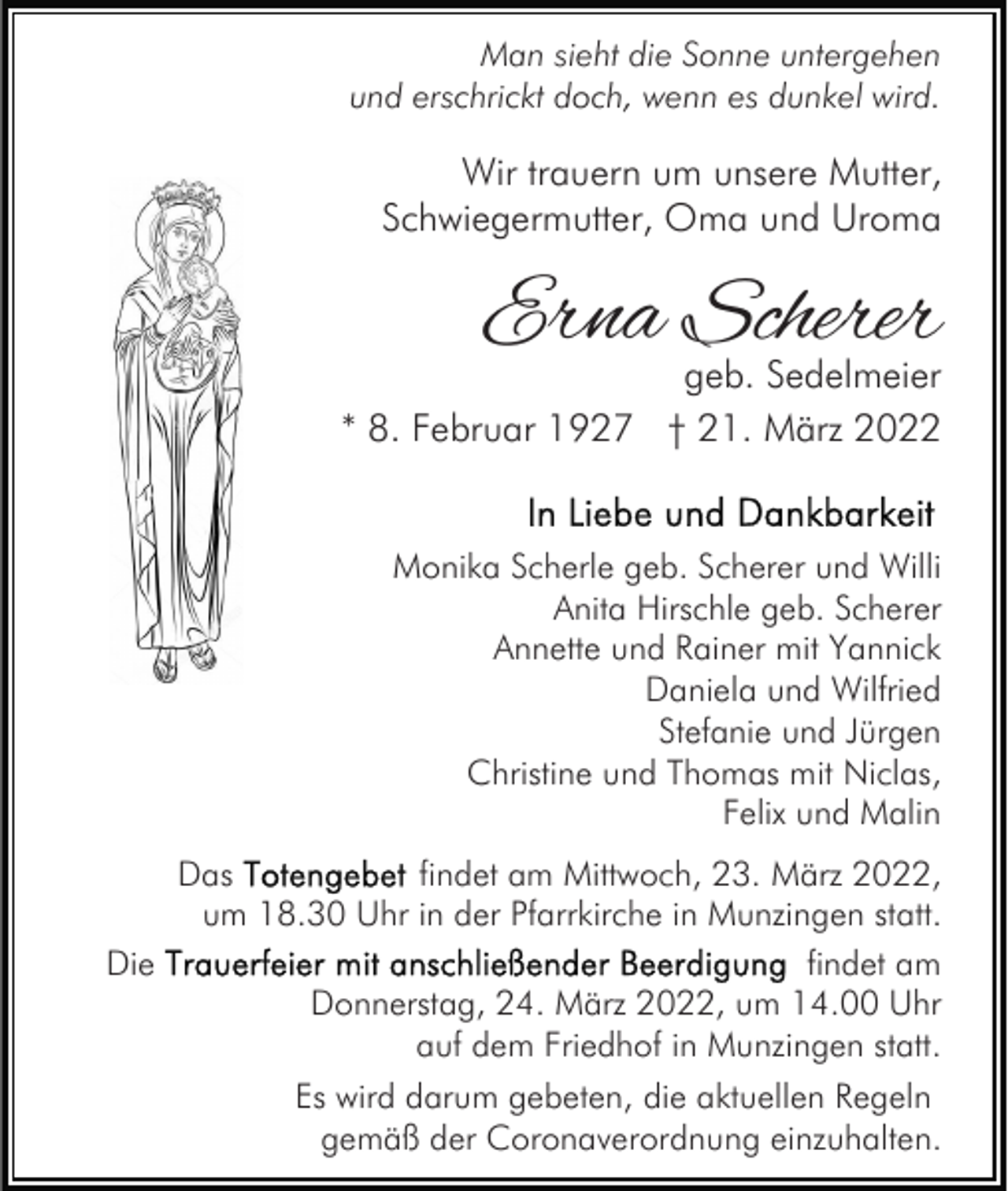 <p>Man sieht die Sonne untergehen<br />und erschrickt doch, wenn es dunkel wird.</p><p>Wir trauern um unsere Mutter,<br />Schwiegermutter, Oma und Uroma</p><p>Erna Scherer</p><p>geb. Sedelmeier<br />* 8. Februar 1927 † 21. März 2022</p><p>Monika Scherle geb. Scherer und Willi<br />Anita Hirschle geb. Scherer<br />Annette und Rainer mit Yannick<br />Daniela und Wilfried<br />Stefanie und Jürgen<br />Christine und Thomas mit Niclas,<br />Felix und Malin<br />Das<br />findet am Mittwoch, 23. März 2022,<br />um 18.30 Uhr in der Pfarrkirche in Munzingen statt.<br />Die<br />findet am<br />Donnerstag, 24. März 2022, um 14.00 Uhr<br />auf dem Friedhof in Munzingen statt.<br />Es wird darum gebeten, die aktuellen Regeln<br />gemäß der Coronaverordnung einzuhalten.</p>