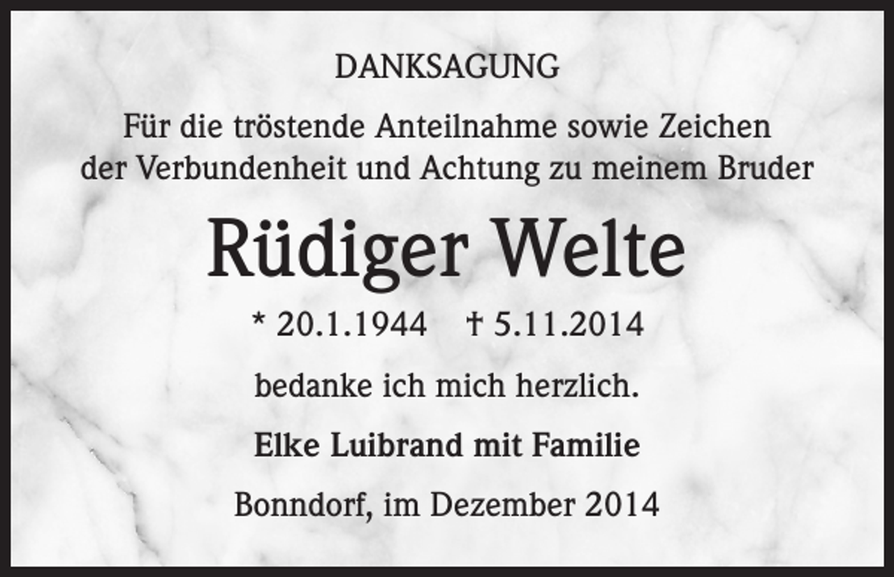 <p>DANKSAGUNG<br />Für die tröstende Anteilnahme sowie Zeichen<br />der Verbundenheit und Achtung zu meinem Bruder</p><p>Rüdiger Welte<br />* 20.1.1944</p><p>† 5.11.2014</p><p>bedanke ich mich herzlich.<br />Elke Luibrand mit Familie<br />Bonndorf, im Dezember 2014</p>