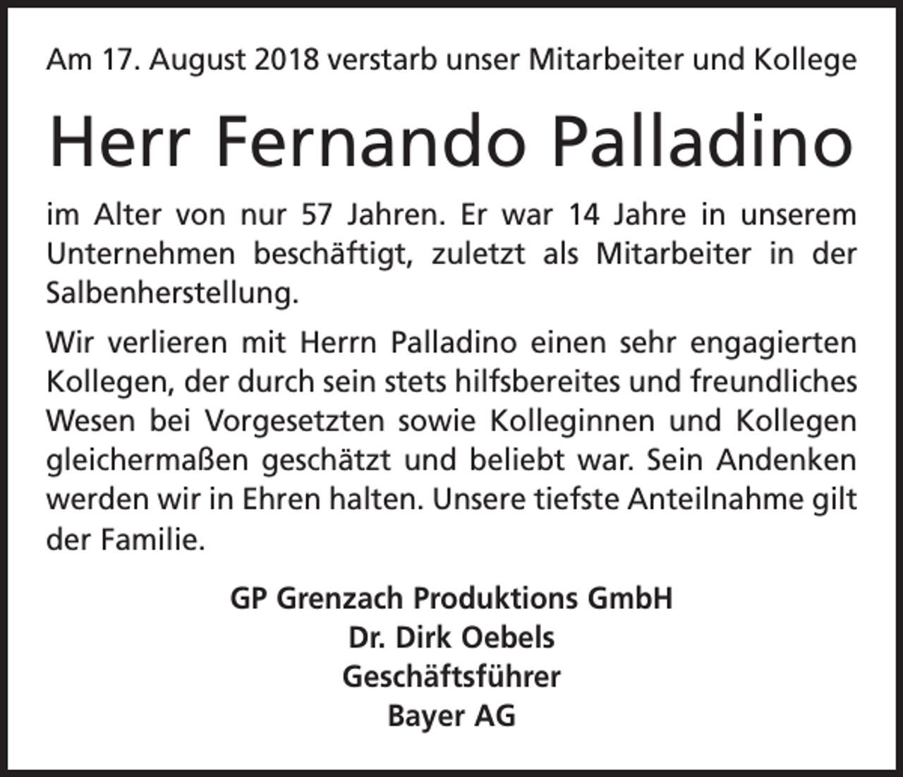 <p>Am 17. August 2018 verstarb unser Mitarbeiter und Kollege</p><p>Herr Fernando Palladino<br />im Alter von nur 57 Jahren. Er war 14 Jahre in unserem<br />Unternehmen beschäftigt, zuletzt als Mitarbeiter in der<br />Salbenherstellung.<br />Wir verlieren mit Herrn Palladino einen sehr engagierten<br />Kollegen, der durch sein stets hilfsbereites und freundliches<br />Wesen bei Vorgesetzten sowie Kolleginnen und Kollegen<br />gleichermaßen geschätzt und beliebt war. Sein Andenken<br />werden wir in Ehren halten. Unsere tiefste Anteilnahme gilt<br />der Familie.<br />GP Grenzach Produktions GmbH<br />Dr. Dirk Oebels<br />Geschäftsführer<br />Bayer AG</p>