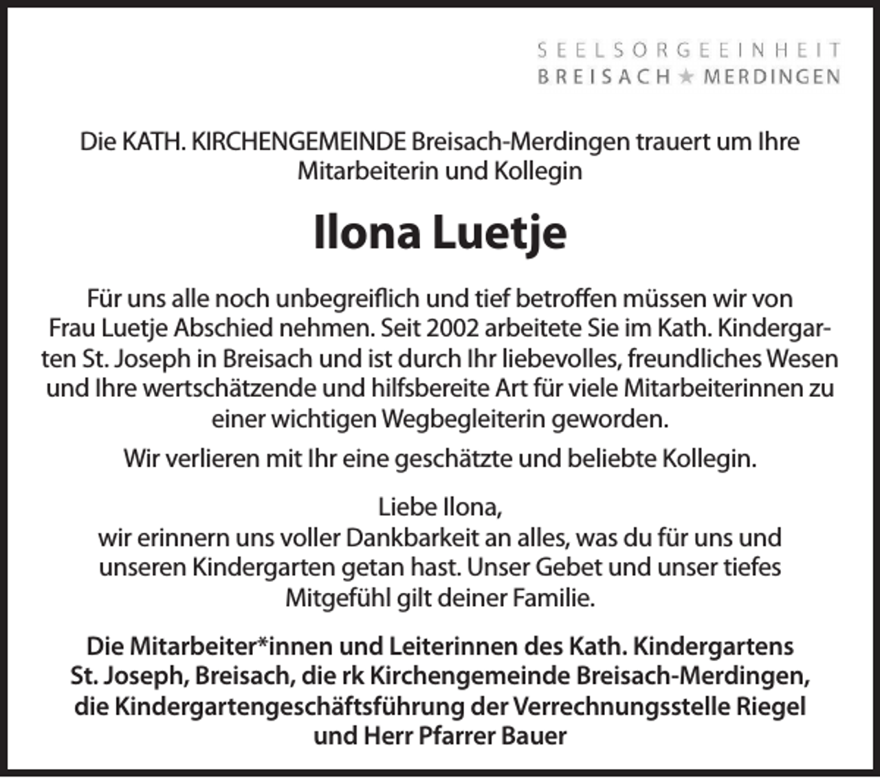 <p>Die KATH. KIRCHENGEMEINDE Breisach-Merdingen trauert um Ihre<br />Mitarbeiterin und Kollegin</p><p>Ilona Luetje<br />Für uns alle noch unbegreiflich und tief betroffen müssen wir von<br />Frau Luetje Abschied nehmen. Seit 2002 arbeitete Sie im Kath. Kindergarten St. Joseph in Breisach und ist durch Ihr liebevolles, freundliches Wesen<br />und Ihre wertschätzende und hilfsbereite Art für viele Mitarbeiterinnen zu<br />einer wichtigen Wegbegleiterin geworden.<br />Wir verlieren mit Ihr eine geschätzte und beliebte Kollegin.<br />Liebe Ilona,<br />wir erinnern uns voller Dankbarkeit an alles, was du für uns und<br />unseren Kindergarten getan hast. Unser Gebet und unser tiefes<br />Mitgefühl gilt deiner Familie.<br />Die Mitarbeiter*innen und Leiterinnen des Kath. Kindergartens<br />St. Joseph, Breisach, die rk Kirchengemeinde Breisach-Merdingen,<br />die Kindergartengeschäftsführung der Verrechnungsstelle Riegel<br />und Herr Pfarrer Bauer</p>