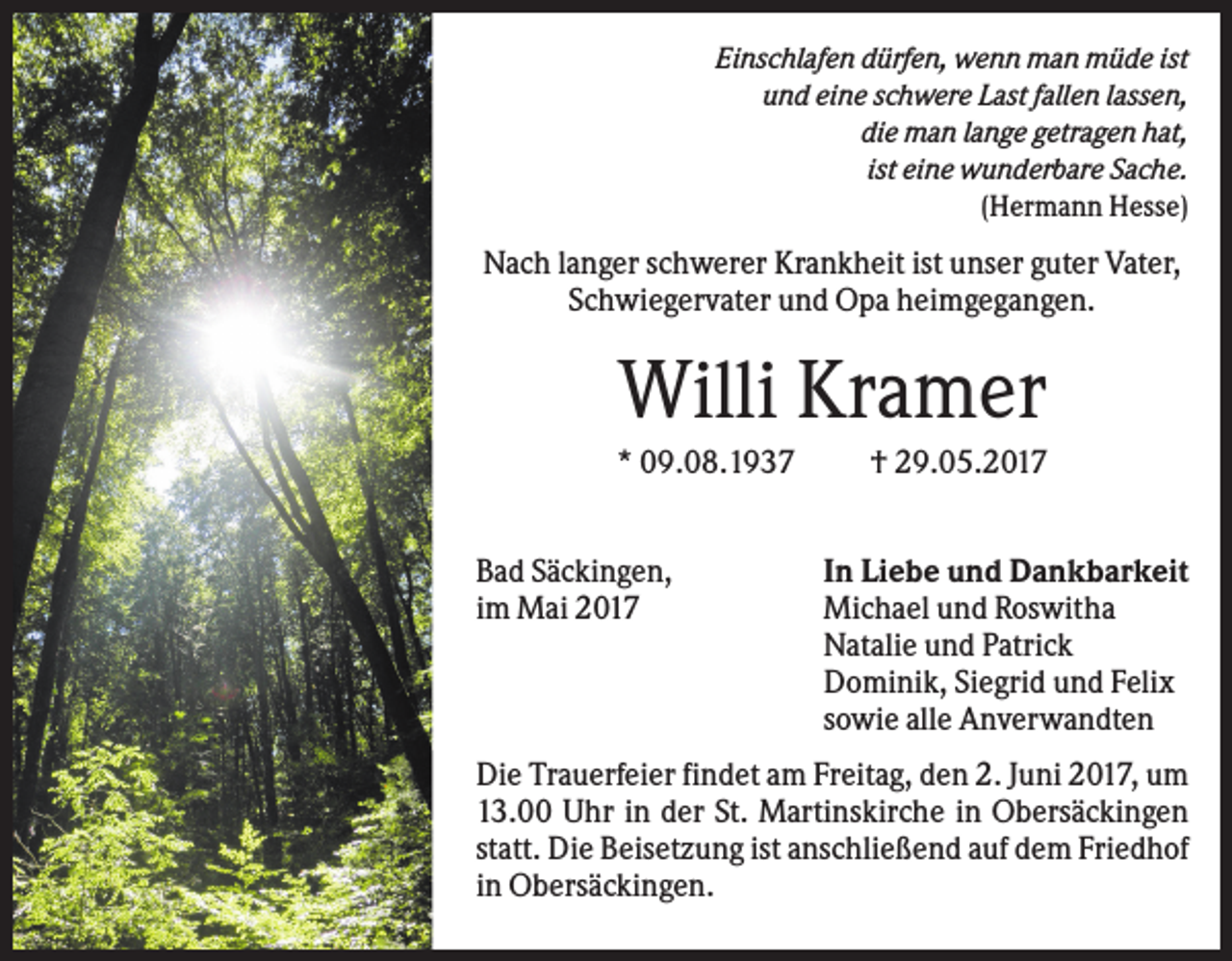 <p>Einschlafen dürfen, wenn man müde ist<br />und eine schwere Last fallen lassen,<br />die man lange getragen hat,<br />ist eine wunderbare Sache.<br />(Hermann Hesse)</p><p>Nach langer schwerer Krankheit ist unser guter Vater,<br />Schwiegervater und Opa heimgegangen.</p><p>Willi Kramer<br />* 09.08.1937<br />Bad Säckingen,<br />im Mai 2017</p><p>† 29.05.2017<br />In Liebe und Dankbarkeit<br />Michael und Roswitha<br />Natalie und Patrick<br />Dominik, Siegrid und Felix<br />sowie alle Anverwandten</p><p>Die Trauerfeier findet am Freitag, den 2. Juni 2017, um<br />13.00 Uhr in der St. Martinskirche in Obersäckingen<br />statt. Die Beisetzung ist anschließend auf dem Friedhof<br />in Obersäckingen.</p>