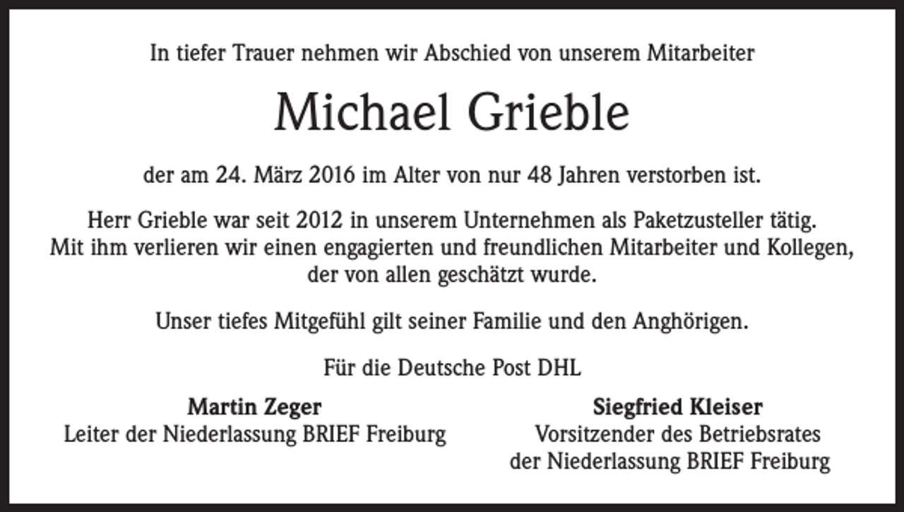 <p>In tiefer Trauer nehmen wir Abschied von unserem Mitarbeiter</p><p>Michael Grieble<br />der am 24. März 2016 im Alter von nur 48 Jahren verstorben ist.<br />Herr Grieble war seit 2012 in unserem Unternehmen als Paketzusteller tätig.<br />Mit ihm verlieren wir einen engagierten und freundlichen Mitarbeiter und Kollegen,<br />der von allen geschätzt wurde.<br />Unser tiefes Mitgefühl gilt seiner Familie und den Anghörigen.<br />Für die Deutsche Post DHL</p><p>Martin Zeger<br />Leiter der Niederlassung BRIEF Freiburg</p><p>Siegfried Kleiser<br />Vorsitzender des Betriebsrates<br />der Niederlassung BRIEF Freiburg</p>