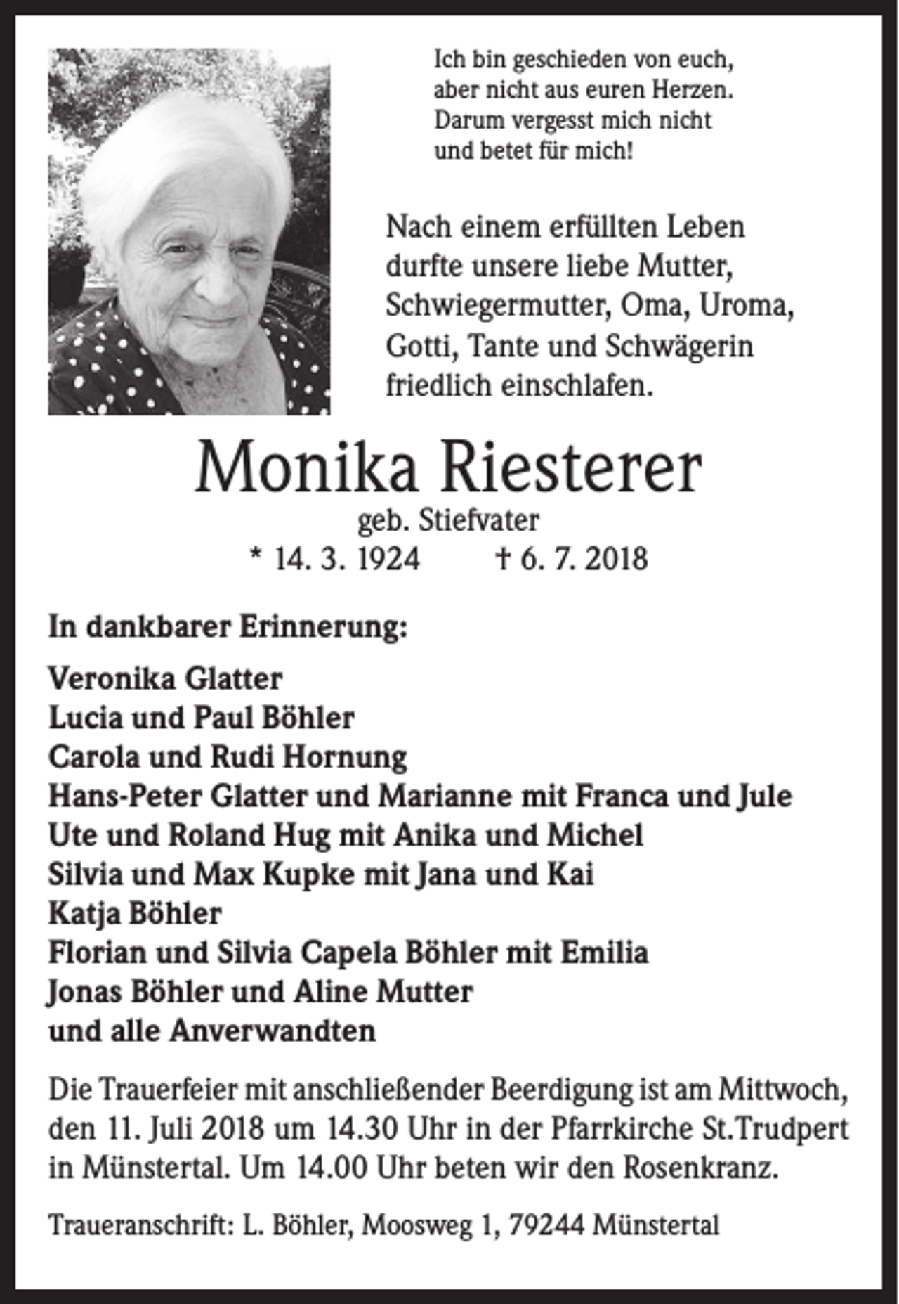 <p>Ich bin geschieden von euch,<br />aber nicht aus euren Herzen.<br />Darum vergesst mich nicht<br />und betet für mich!</p><p>Nach einem erfüllten Leben<br />durfte unsere liebe Mutter,<br />Schwiegermutter, Oma, Uroma,<br />Gotti, Tante und Schwägerin<br />friedlich einschlafen.</p><p>Monika Riesterer<br />geb. Stiefvater<br />* 14. 3. 1924<br />† 6. 7. 2018</p><p>In dankbarer Erinnerung:<br />Veronika Glatter<br />Lucia und Paul Böhler<br />Carola und Rudi Hornung<br />Hans-Peter Glatter und Marianne mit Franca und Jule<br />Ute und Roland Hug mit Anika und Michel<br />Silvia und Max Kupke mit Jana und Kai<br />Katja Böhler<br />Florian und Silvia Capela Böhler mit Emilia<br />Jonas Böhler und Aline Mutter<br />und alle Anverwandten<br />Die Trauerfeier mit anschließender Beerdigung ist am Mittwoch,<br />den 11. Juli 2018 um 14.30 Uhr in der Pfarrkirche St.Trudpert<br />in Münstertal. Um 14.00 Uhr beten wir den Rosenkranz.<br />Traueranschrift: L. Böhler, Moosweg 1, 79244 Münstertal</p>