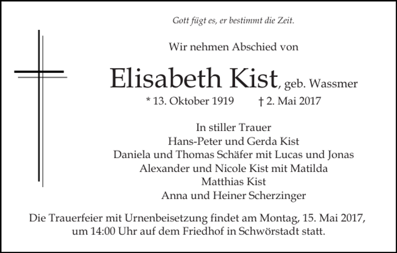 <p>Gott fügt es, er bestimmt die Zeit.</p><p>Wir nehmen Abschied von</p><p>Elisabeth Kist, geb. Wassmer<br />* 13. Oktober 1919</p><p>† 2. Mai 2017</p><p>In stiller Trauer<br />Hans-Peter und Gerda Kist<br />Daniela und Thomas Schäfer mit Lucas und Jonas<br />Alexander und Nicole Kist mit Matilda<br />Matthias Kist<br />Anna und Heiner Scherzinger<br />Die Trauerfeier mit Urnenbeisetzung findet am Montag, 15. Mai 2017,<br />um 14:00 Uhr auf dem Friedhof in Schwörstadt statt.</p>