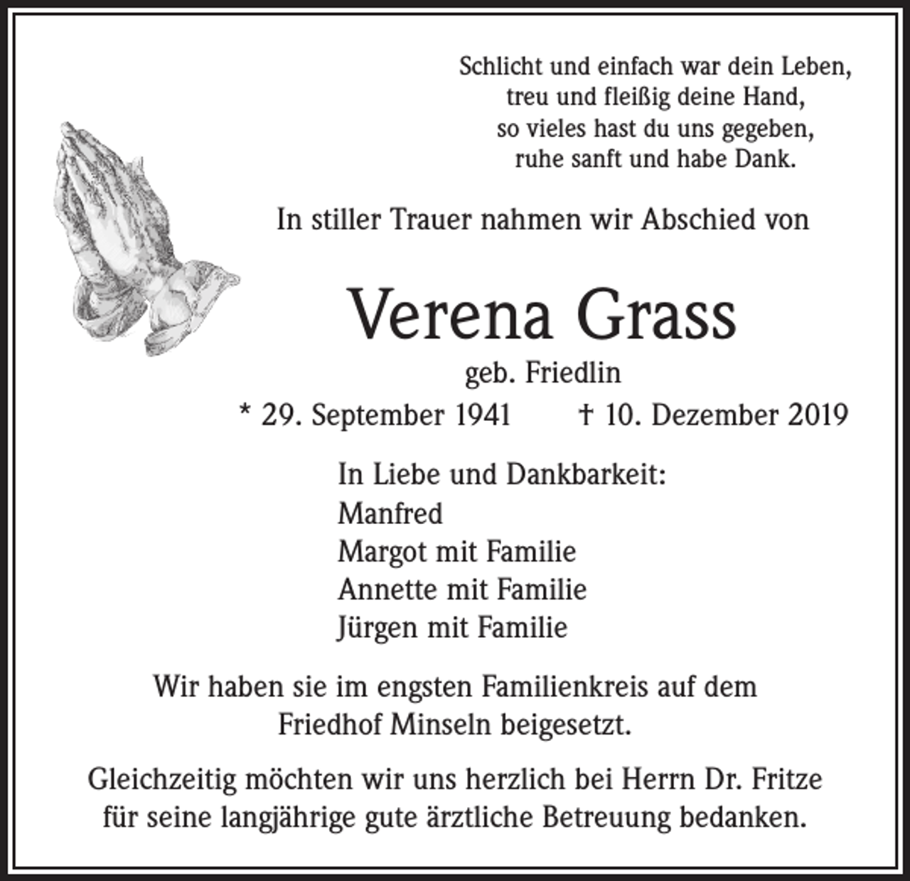 <p>Schlicht und einfach war dein Leben,<br />treu und fleißig deine Hand,<br />so vieles hast du uns gegeben,<br />ruhe sanft und habe Dank.</p><p>In stiller Trauer nahmen wir Abschied von</p><p>Verena Grass</p><p>geb. Friedlin<br />* 29. September 1941 † 10. Dezember 2019<br />In Liebe und Dankbarkeit:<br />Manfred<br />Margot mit Familie<br />Annette mit Familie<br />Jürgen mit Familie<br />Wir haben sie im engsten Familienkreis auf dem<br />Friedhof Minseln beigesetzt.<br />Gleichzeitig möchten wir uns herzlich bei Herrn Dr. Fritze<br />für seine langjährige gute ärztliche Betreuung bedanken.</p>
