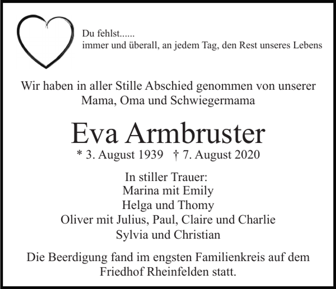 <p>Du fehlst......<br />immer und überall, an jedem Tag, den Rest unseres Lebens</p><p>Wir haben in aller Stille Abschied genommen von unserer<br />Mama, Oma und Schwiegermama</p><p>Eva Armbruster<br />* 3. August 1939 † 7. August 2020</p><p>In stiller Trauer:<br />Marina mit Emily<br />Helga und Thomy<br />Oliver mit Julius, Paul, Claire und Charlie<br />Sylvia und Christian<br />Die Beerdigung fand im engsten Familienkreis auf dem<br />Friedhof Rheinfelden statt.</p>