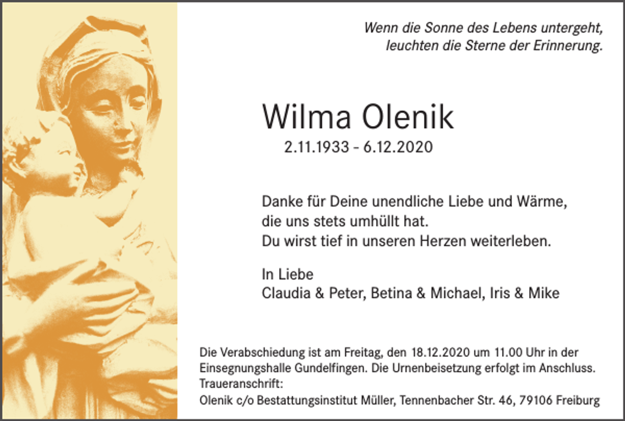 <p>Wenn die Sonne des Lebens untergeht,<br />leuchten die Sterne der Erinnerung.</p><p>Wilma Olenik<br />2.11.1933 - 6.12.2020</p><p>Danke für Deine unendliche Liebe und Wärme,<br />die uns stets umhüllt hat.<br />Du wirst tief in unseren Herzen weiterleben.<br />In Liebe<br />Claudia &amp; Peter, Betina &amp; Michael, Iris &amp; Mike</p><p>Die Verabschiedung ist am Freitag, den 18.12.2020 um 11.00 Uhr in der<br />Einsegnungshalle Gundelfingen. Die Urnenbeisetzung erfolgt im Anschluss.<br />Traueranschrift:<br />Olenik c/o Bestattungsinstitut Müller, Tennenbacher Str. 46, 79106 Freiburg</p>